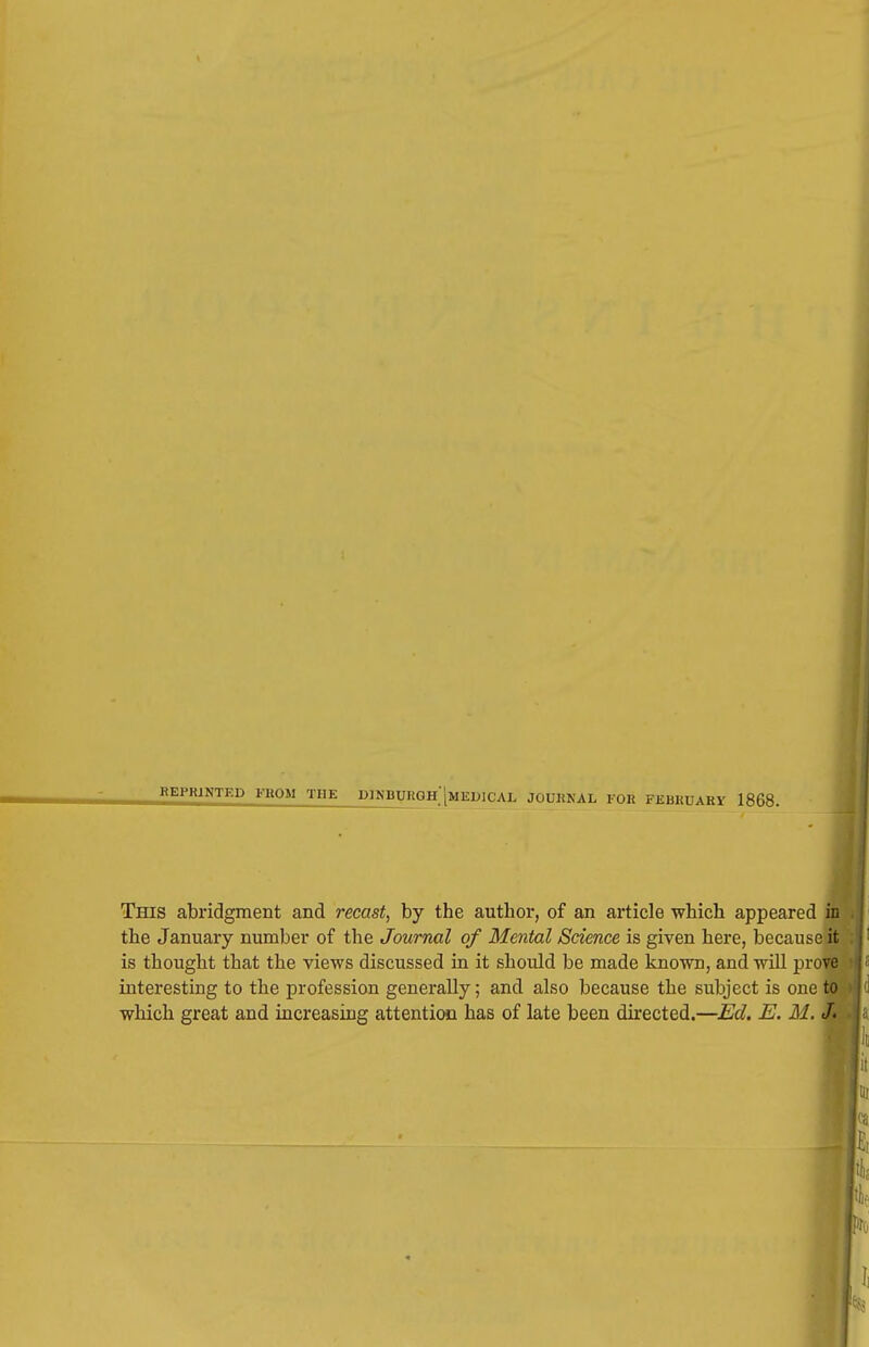 REPRINTED FROM THE D)NBURGH'[mEDICAL JOURNAL lull FEBHUABX 1868. This abridgment and recast, by the author, of an article which appeared in the January number of the Journal of Mental Science is given here, because it is thought that the views discussed in it should be made known, and will prove interesting to the profession generally; and also because the subject is one toi which great and increasing attention has of late been directed.—Ed. E. M. «ff