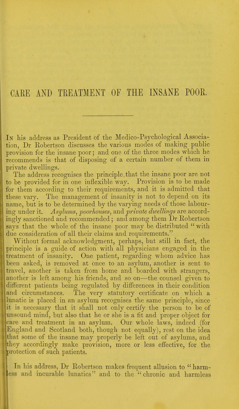 CARE AND TREATMENT OF THE INSANE POOR. In his address as President of the Medico-Psychological Associa- tion, Dr Kobertson discusses the various modes of making public provision for the insane poor; and one of the three modes which he recommends is that of disposing of a certain number of them in private dwellings. The address recognises the principle that the insane poor are not to be provided for in one inflexible way. Provision is to be made for them according to their requirements, and it is admitted that these vary. The management of insanity is not to depend on its name, but is to be determined by the varying needs of those labour- ing under it. Asylums, poorkouses, and private dwellings are accord- ingly sanctioned and recommended ; and among them Dr Robertson | says that the whole of the insane poor may be distributed  with due consideration of all their claims and requirements. Without formal acknowledgment, perhaps, but still in fact, the principle is a guide of action with all physicians engaged in the treatment of insanity. One patient, regarding whom advice has jbeen asked, is removed at once to an asylum, another is sent to I travel, another is taken from home and boarded with strangers, J another is left among his friends, and so on—the counsel given to I different patients being regulated by differences in their condition land circumstances. The very statutory certificate on which a llunatic is placed in an asylum recognises the same principle, since lit is necessary that it shall not only certify the person to be of ijunsound mind, but also that he or she is a fit and proper object for jcare and treatment in an asylum. Our whole laws, indeed (for •England and Scotland both, though not equally), rest on the idea jthat some of the insane may properly be left out of asylums, and Ithey accordingly make provision, more or less effective, for the protection of such patients. In his address, Dr Robertson makes frequent allusion to  harm- ess and incurable lunatics and to the chronic and harmless