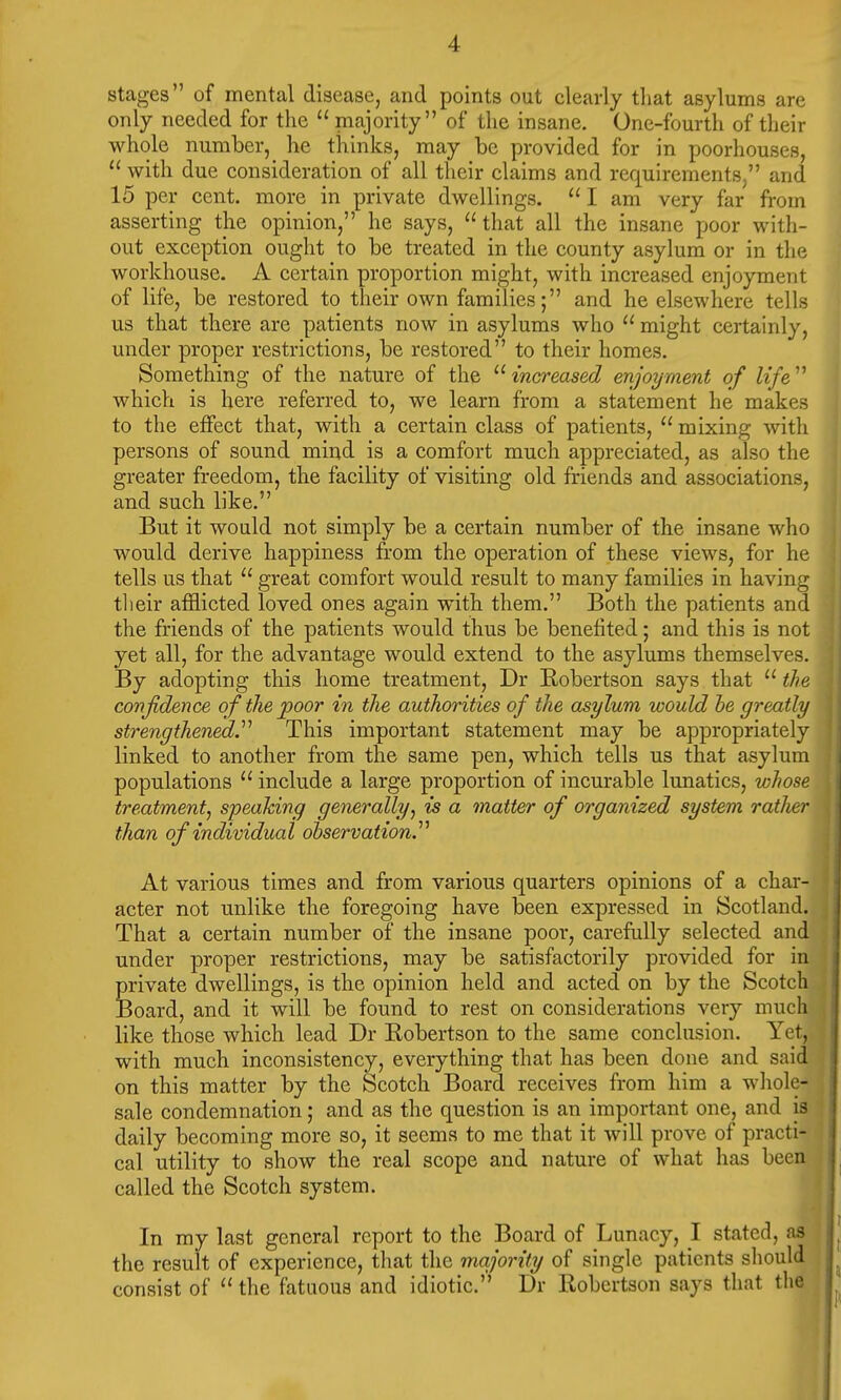 stages of mental disease, and points out clearly that asylums are only needed for the  majority of the insane. One-fourth of their whole number, he thinks, may be provided for in poorhouses,  with due consideration of all their claims and requirements, and 15 per cent, more in private dwellings.  I am very far from asserting the opinion, he says, that all the insane poor with- out exception ought to be treated in the county asylum or in the workhouse. A certain proportion might, with increased enjoyment of life, be restored to their own families; and he elsewhere tells us that there are patients now in asylums who  might certainly, under proper restrictions, be restored to their homes. Something of the nature of the increased enjoyment of life'1'' which is here referred to, we learn from a statement he makes to the effect that, with a certain class of patients,  mixing with persons of sound mind is a comfort much appreciated, as also the greater freedom, the facility of visiting old friends and associations, and such like. But it would not simply be a certain number of the insane who would derive happiness from the operation of these views, for he tells us that  great comfort would result to many families in having their afflicted loved ones again with them. Both the patients and the friends of the patients would thus be benefited; and this is not yet all, for the advantage would extend to the asylums themselves. By adopting this home treatment, Dr Robertson says that  the confidence of the poor in the authorities of the asylum would he greatly strengthened This important statement may be appropriately linked to another from the same pen, which tells us that asylum populations  include a large proportion of incurable lunatics, whose treatment, speaking generally, is a matter of organized system rather than of individual observation. At various times and from various quarters opinions of a char- acter not unlike the foregoing have been expressed in Scotland. That a certain number of the insane poor, carefully selected and under proper restrictions, may be satisfactorily provided for in private dwellings, is the opinion held and acted on by the Scotch Board, and it will be found to rest on considerations very much like those which lead Dr Eobertson to the same conclusion. Yet, with much inconsistency, everything that has been done and said on this matter by the Scotch Board receives from him a whole- sale condemnation; and as the question is an important one, and is daily becoming more so, it seems to me that it will prove of practi- cal utility to show the real scope and nature of what has been called the Scotch system. In my last general report to the Board of Lunacy, I stated, as the result of experience, that the majority of single patients should consist of  the fatuous and idiotic. Dr Robertson says that the