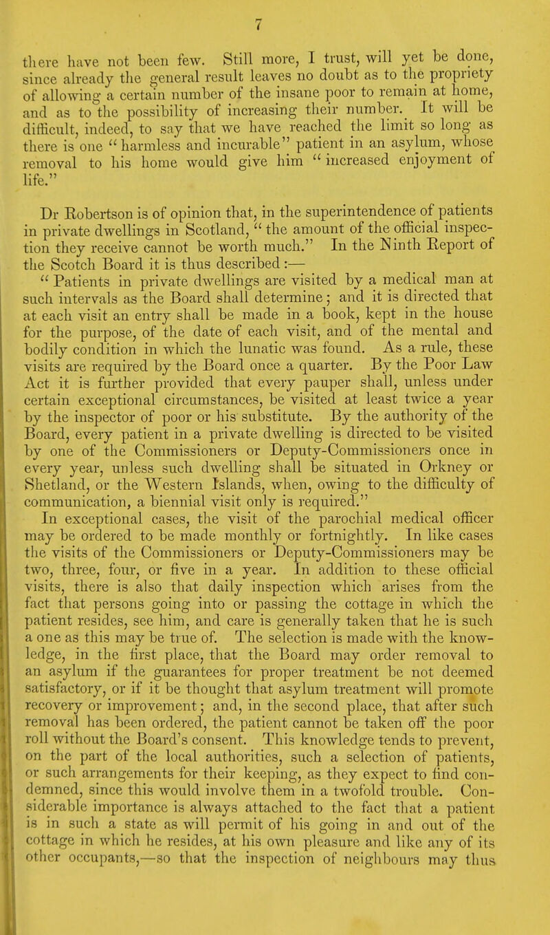 there have not been few. Still more, I trust, will yet be done, since already the general result leaves no doubt as to the propriety of allowing a certain number of the insane poor to remain at home, and as to the possibility of increasing their number. It will be difficult, indeed, to say that we have reached the limit so long as there is one  harmless and incurable patient in an asylum, whose removal to his home would give him increased enjoyment of life. Dr Kobertson is of opinion that, in the superintendence of patients in private dwellings in Scotland,  the amount of the official inspec- tion they receive cannot be worth much. In the Ninth Keport of the Scotch Board it is thus described:—  Patients in private dwellings are visited by a medical man at such intervals as the Board shall determine; and it is directed that at each visit an entry shall be made in a book, kept in the house for the purpose, of the date of each visit, and of the mental and bodily condition in which the lunatic was found. As a rule, these visits are required by the Board once a quarter. By the Poor Law Act it is further provided that every pauper shall, unless under certain exceptional circumstances, be visited at least twice a year by the inspector of poor or his substitute. By the authority of the Board, every patient in a private dwelling is directed to be visited by one of the Commissioners or Deputy-Commissioners once in every year, unless such dwelling shall be situated in Orkney or Shetland, or the Western Islands, when, owing to the difficulty of communication, a biennial visit only is required. In exceptional cases, the visit of the parochial medical officer may be ordered to be made monthly or fortnightly. In like cases the visits of the Commissioners or Deputy-Commissioners may be two, three, four, or five in a year. In addition to these official visits, there is also that daily inspection which arises from the fact that persons going into or passing the cottage in which the patient resides, see him, and care is generally taken that he is such a one as this may be true of. The selection is made with the know- ledge, in the first place, that the Board may order removal to an asylum if the guarantees for proper treatment be not deemed satisfactory, or if it be thought that asylum treatment will promote recovery or improvement; and, in the second place, that after such removal has been ordered, the patient cannot be taken off the poor roll without the Board's consent. This knowledge tends to prevent, on the part of the local authorities, such a selection of patients, or such arrangements for their keeping, as they expect to find con- demned, since this would involve them in a twofold trouble. Con- siderable importance is always attached to the fact that a patient is in such a state as will permit of his going in and out of the cottage in which he resides, at his own pleasure and like any of its other occupants,—so that the inspection of neighbours may thus