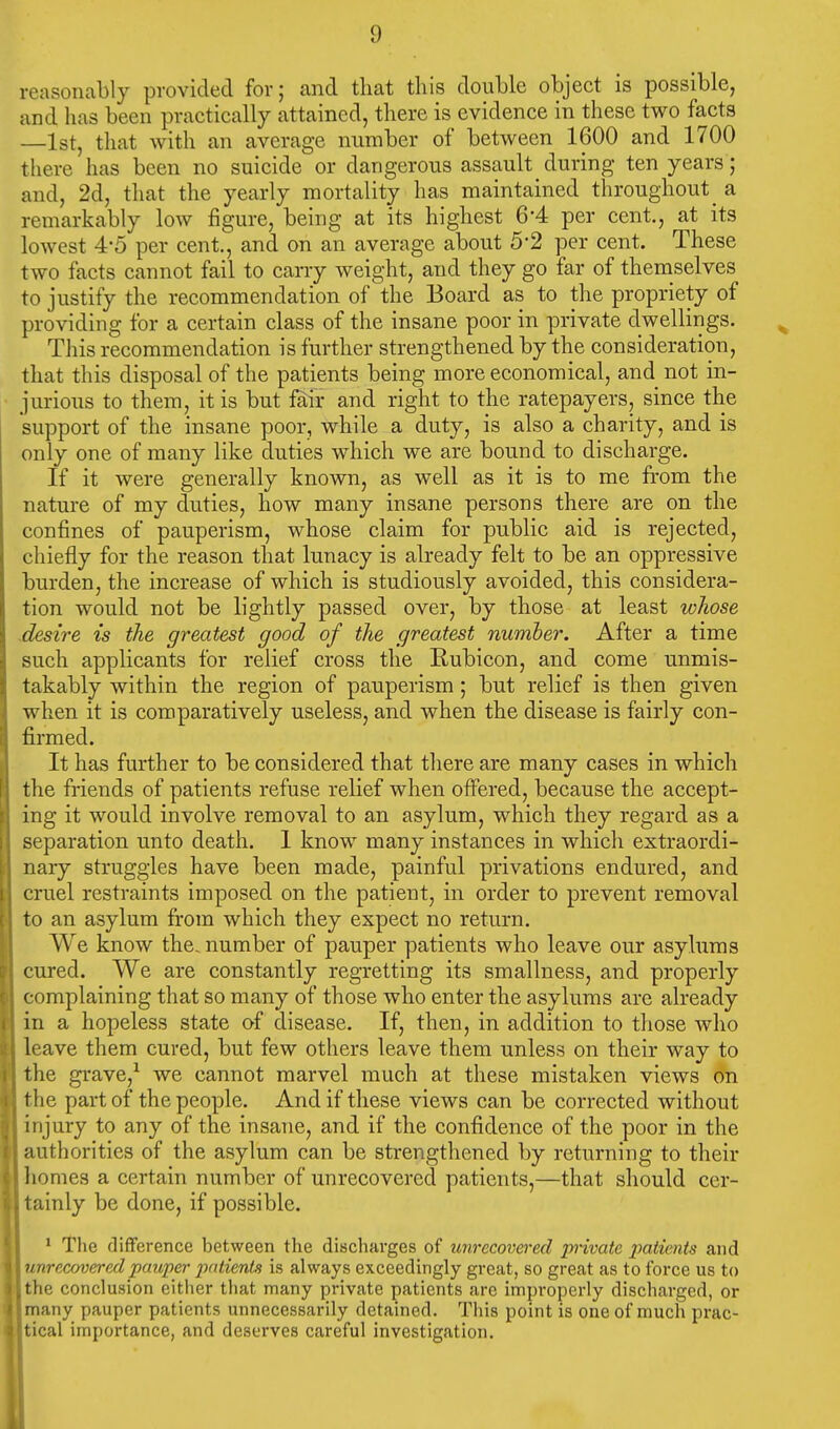 reasonably provided for; and that this double object is possible, and has been practically attained, there is evidence in these two facts —1st, that with an average number of between 1600 and 1700 there has been no suicide or dangerous assault during ten years; and, 2d, that the yearly mortality has maintained throughout _ a remarkably low figure, being at its highest 6'4 per cent, at its lowest 4-5 per cent., and on an average about 5*2 per cent. These t wo facts cannot fail to carry weight, and they go far of themselves to justify the recommendation of the Board as to the propriety of providing for a certain class of the insane poor in private dwellings. This recommendation is further strengthened by the consideration, that this disposal of the patients being more economical, and not in- jurious to them, it is but fair and right to the ratepayers, since the support of the insane poor, while a duty, is also a charity, and is only one of many like duties which we are bound to discharge. If it were generally known, as well as it is to me from the nature of my duties, how many insane persons there are on the confines of pauperism, whose claim for public aid is rejected, chiefly for the reason that lunacy is already felt to be an oppressive burden, the increase of which is studiously avoided, this considera- tion would not be lightly passed over, by those at least whose desire is the greatest good of the greatest number. After a time such applicants for relief cross the Rubicon, and come unmis- takably within the region of pauperism; but relief is then given when it is comparatively useless, and when the disease is fairly con- firmed. It has further to be considered that there are many cases in which the friends of patients refuse relief when offered, because the accept- ing it would involve removal to an asylum, which they regard as a separation unto death. 1 know many instances in which extraordi- nary struggles have been made, painful privations endured, and cruel restraints imposed on the patient, in order to prevent removal to an asylum from which they expect no return. We know the. number of pauper patients who leave our asylums cured. We are constantly regretting its smallness, and properly complaining that so many of those who enter the asylums are already in a hopeless state of disease. If, then, in addition to those who leave them cured, but few others leave them unless on their way to the grave,1 we cannot marvel much at these mistaken views on the part of the people. And if these views can be corrected without injury to any of the insane, and if the confidence of the poor in the authorities of the asylum can be strengthened by returning to their homes a certain number of unrecovered patients,—that should cer- tainly be done, if possible. 1 The difference between the discharges of unrecovered private patients and unrecovered pauper patients is always exceedingly great, so great as to force us to 'the conclusion either that many private patients arc improperly discharged, or many pauper patients unnecessarily detained. This point is one of much prac- tical importance, and deserves careful investigation.