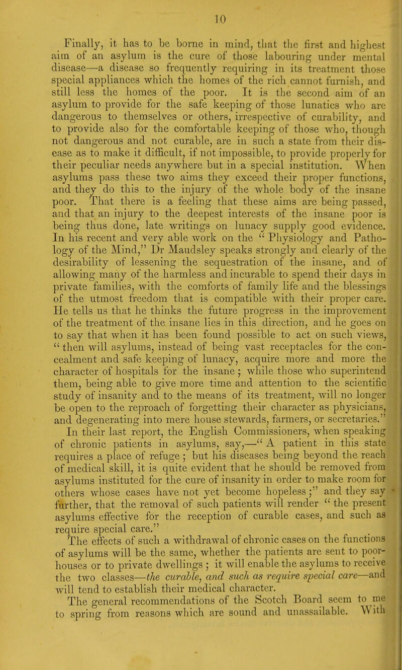 Finally, it has to be borne in mind, that the first and highest aim of an asylum is the cure of those labouring under mental disease—a disease so frequently requiring in its treatment those special appliances which the homes of the rich cannot furnish, and still less the homes of the poor. It is the second aim of an asylum to provide for the safe keeping of those lunatics who are dangerous to themselves or others, irrespective of curability, and to provide also for the comfortable keeping of those who, though not dangerous and not curable, are in such a state from their dis- ease as to make it difficult, if not impossible, to provide properly for their peculiar needs anywhere but in a special institution. When asylums pass these two aims they exceed their proper functions, and they do this to the injury of the whole body of the insane poor. That there is a feeling that these aims are being passed, and that an injury to the deepest interests of the insane poor is being thus done, late writings on lunacy supply good evidence. In his recent and very able work on the  Physiology and Patho- logy of the Mind, Dr Maudsley speaks strongly and clearly of the desirability of lessening the sequestration of the insane, and of allowing many of the harmless and incurable to spend their days in private families, with the comforts of family life and the blessings of the utmost freedom that is compatible with their proper care. He tells us that he thinks the future progress in the improvement of the treatment of the insane lies in this direction, and he goes on to say that when it has been found possible to act on such views,  then will asylums, instead of being vast receptacles for the con- cealment and safe keeping of lunacy, acquire more and more the character of hospitals for the insane ; while those who superintend them, being able to give more time and attention to the scientific study of insanity and to the means of its treatment, will no longer be open to the reproach of forgetting their character as physicians, and degenerating into mere house stewards, farmers, or secretaries. In their last report, the English Commissioners, when speaking of chronic patients in asylums, say,— A patient in this state requires a place of refuge ; but his diseases being beyond the reacli of medical skill, it is quite evident that he should be removed from asylums instituted for the cure of insanity in order to make room for others whose cases have not yet become hopeless; and they say further, that the removal of such patients will render  the present asylums effective for the reception of curable cases, and such as require special care. The effects of such a withdrawal of chronic cases on the functions of asylums will be the same, whether the patients are sent to poor- houses or to private dwellings ; it will enable the asylums to receive the two classes—the curable, and such as require special care—and will tend to establish their medical character. The general recommendations of the Scotch Board seem to me to spring from reasons which are sound and unassailable. With