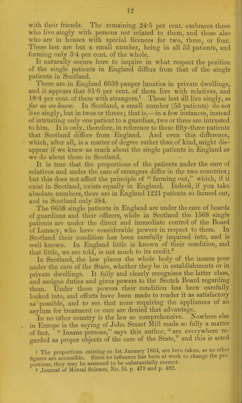 with their friends. The remaining 24-5 per cent, embraces those who live singly with persons not related to them, and those also who are in houses with special licences for two, three, or four. These last are but a small number, being in all 53 patients, and forming only 34 per cent, of the whole. It naturally occurs here to inquire in what respect the position of the single patients in England differs from that of the single patients in Scotland. There are in England 6638 pauper lunatics in private dwellings, and it appears that 81*6 per cent, of them live with relatives, and 18*4 per cent, of them with strangers.1 These last all live singly, so far as we know. In Scotland, a small number (53 patients) do not live singly, but in twos or threes; that is,—in a few instances, instead of intrusting only one patient to a guardian, two or three are intrusted to him. It is only, therefore, in reference to these fifty-three patients that Scotland differs from England. And even this difference, which, after all, is a matter of degree rather than of kind, might dis- appear if we knew as much about the single patients in England as we do about those in Scotland. It is true that the proportions of the patients under the care of relatives and under the care of strangers differ in the two countries; but this does not affect the principle of  farming out, which, if it exist in Scotland, exists equallv UJ England. Indeed, if you take altsolute numbers, there arc in England 1221 patients so farmed out, and in Scotland only 384. The 6638 single patients in England arc under the care of boards of guardians and their oflicers, while in Scotland the 1568 single patients are under the direct and immediate control of the Board of Lunacy, who have considerable powers in respect to them. In Scotland* their condition has been carefully inquired into, and is well known. In England little is known of their condition, and that little, we arc told, is not much to its credit.2 In Scotland, the law places the whole body of the insane poor under the care of the State, whether they be in establishments or in private dwellings. It fully and clearly recognises the latter class, and assigns duties and gives powers to the Scotch Board regarding them. Under these powers their condition has been carefully looked into, and efforts have been made to render it as satisfactory as possible, and to see that none requiring the appliances of an asylum for treatment or care are denied that advantage. In no other country is the law so comprehensive. Nowhere else . in Europe is the saying of John Stuart Mill made so fully a matter of fact.  Insane persons, says this author, are everywhere re- garded as proper objects of the care of the State, and this is acted 1 The proportions existing on 1st January 1864, are here taken, as no other figures are accessible. Since no influence has been at work to change the pro- portions, thev may be assumed to be substantially correct. 2 Journal of Mental Science, No. lii. p. 479 and p. 482.