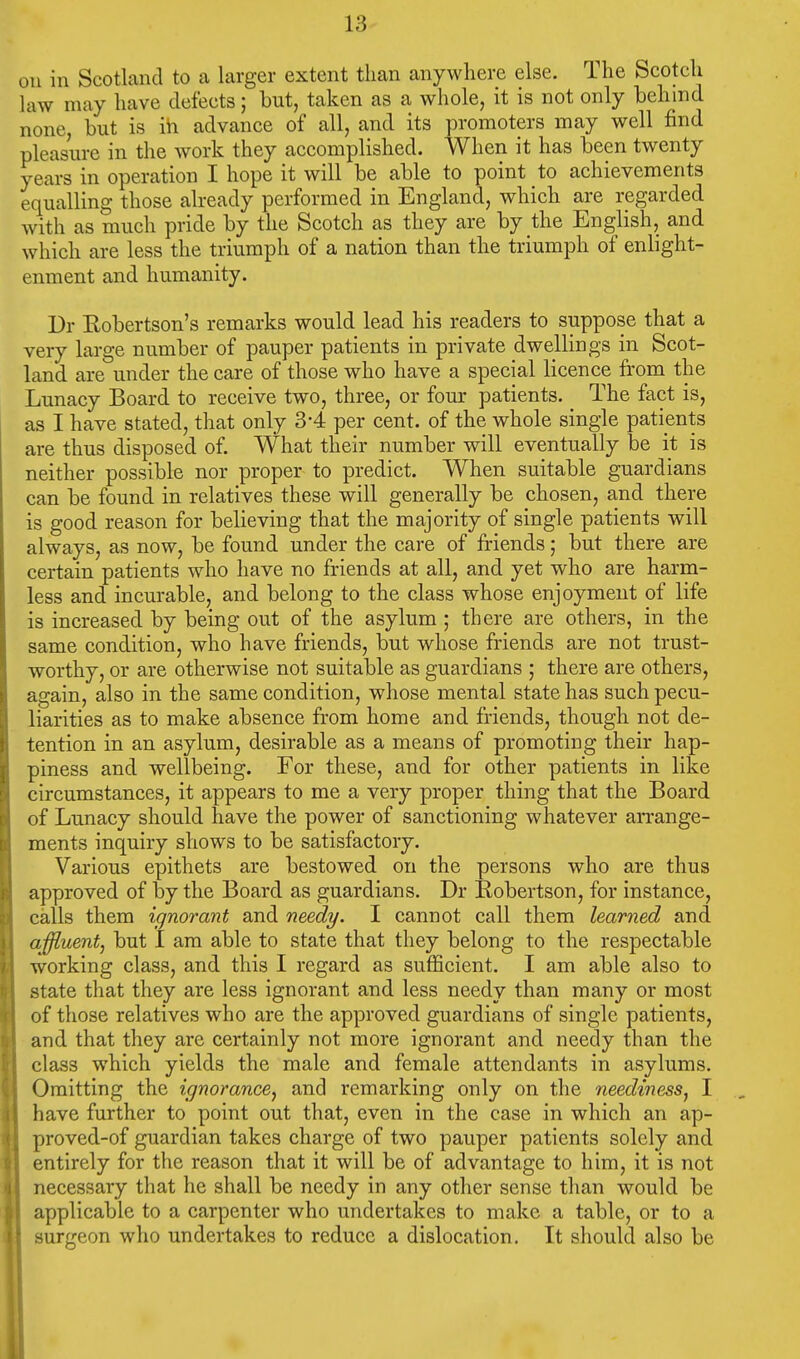 on in Scotland to a larger extent than anywhere else. The Scotch law may have defects; but, taken as a whole, it is not only behind none, but is in advance of all, and its promoters may well find pleasure in the work they accomplished. When it has been twenty years in operation I hope it will be able to point to achievements equalling those already performed in England, which are regarded with as much pride by the Scotch as they are by the English, and which are less the triumph of a nation than the triumph of enlight- enment and humanity. Dr Robertson's remarks would lead his readers to suppose that a very large number of pauper patients in private dwellings in Scot- land are under the care of those who have a special licence from the Lunacy Board to receive two, three, or four patients. _ The fact is, as I have stated, that only 3'4 per cent, of the whole single patients are thus disposed of. What their number will eventually be it is neither possible nor proper to predict. When suitable guardians can be found in relatives these will generally be chosen, and there is good reason for believing that the majority of single patients will always, as now, be found under the care of friends; but there are certain patients who have no friends at all, and yet who are harm- less and incurable, and belong to the class whose enjoyment of life is increased by being out of the asylum ; there are others, in the same condition, who have friends, but whose friends are not trust- worthy, or are otherwise not suitable as guardians ; there are others, again, also in the same condition, whose mental state has such pecu- liarities as to make absence from home and friends, though not de- tention in an asylum, desirable as a means of promoting their hap- piness and wellbeing. For these, and for other patients in like circumstances, it appears to me a very proper thing that the Board of Lunacy should have the power of sanctioning whatever arrange- ments inquiry shows to be satisfactory. Various epithets are bestowed on the persons who are thus approved of by the Board as guardians. Dr Robertson, for instance, calls them ignorant and needy. I cannot call them learned and affluent, but I am able to state that they belong to the respectable working class, and this I regard as sufficient. I am able also to state that they are less ignorant and less needy than many or most of those relatives who are the approved guardians of single patients, and that they are certainly not more ignorant and needy than the class which yields the male and female attendants in asylums. Omitting the ignorance, and remarking only on the neediness, I have further to point out that, even in the case in which an ap- proved-of guardian takes charge of two pauper patients solely and entirely for the reason that it will be of advantage to him, it is not necessary that he shall be needy in any other sense than would be applicable to a carpenter who undertakes to make a table, or to a surgeon who undertakes to reduce a dislocation. It should also be