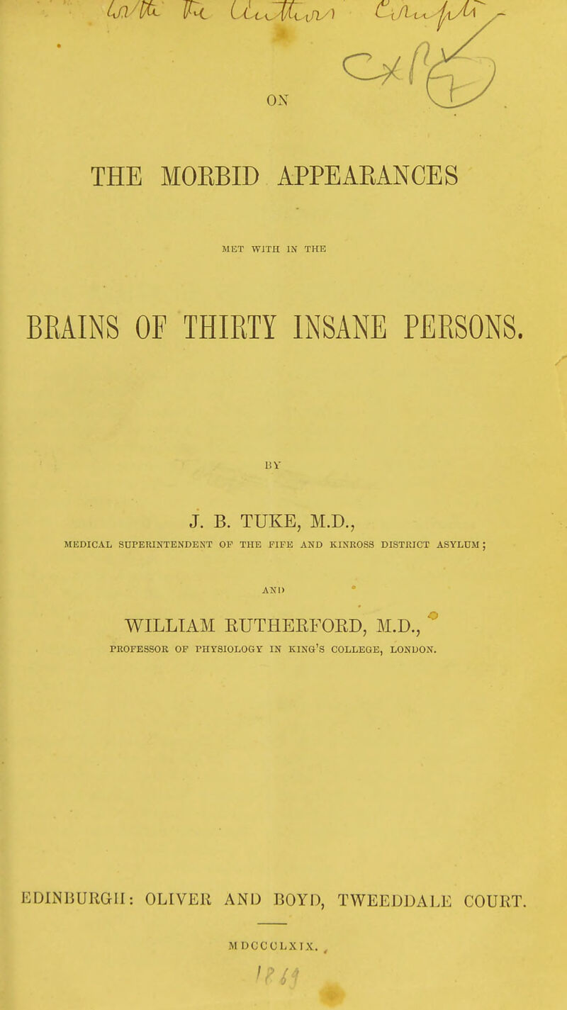 ON THE MOEBID APPEAKANCES MET WiTH IN THE BRAINS OF THIRTY INSANE PERSONS. 15 V J. B. TUKE, M.D., MEDICAL SDPERINTENDEST OF THE FIFK AND KINROSS DISTRICT ASYLUM ; AND ° WILLIAM EUTHERFOED, M.D., ^ PROFESSOR OF FHYSIOLOGY IN KING'S COLLEGE, LONDON. EDINBURGH: OLIVER AND BOYD, TWEEDDALE COURT. M DGCCLXIX.