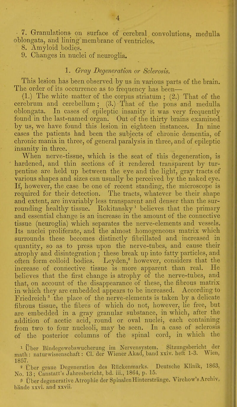 • 7. Granulation& on surface of cerebral convolutions, medulla oblongata, and lining'membrane of ventricles. 8. Amyloid bodies. 9. Changes in nuclei of neuroglia. 1. Ghray Degeneration or Sclerosis. This lesion has been observed by us in various parts of the brain. The order of its occurrence as to frequency has been— (1.) The white matter of the corpus striatum ; (2.) That of the cerebrum and cerebellum ; (3.) That of the pons and medulla oblongata. In cases of epileptic insanity it was very frequently found in the last-named organ. Out of the thirty brains examined by us, we have found this lesion in eighteen instances. In nine cases the patients had been the subjects of chronic dementia, of chronic mania in three, of general paralysis in three, and of epileptic insanity in three. When nerve-tissue, which is the seat of this degeneration, is hardened, and thin sections of it rendered transparent by tur- pentine are held up between the eye and the light, gray tracts of various shapes and sizes can usually be perceived by the naked eye. If, however, the case be one of recent standing, the microscope is required for their detection. The tracts, whatever be their shape and extent, are invariably less transparent and denser than the sur- rounding healthy tissue. Rokitansky ^ believes that the primary and essential change is an increase in the amount of the connective tissue (neuroglia) which separates the nerve-elements and vessels. Its nuclei proliferate, and the almost homogeneous matrix which surrounds these becomes distinctly fibrillated and increased in quantity, so as to press upon the nerve-tubes, and cause their atrophy and disintegration ; these break up into fatty particles, and often form colloid bodies. Leyden,^ however, considers that the increase of connective tissue is more apparent than real. He believes that the first change is atrophy of the nerve-tubes, and that, on account of the disappearance of these, the fibrous matrix in which they are embedded appears to be increased. According to Friedreich ^ the place of the nerve-elements is taken by a delicate fibrous tissue, the fibres of which do not, however, lie free, but are embedded in a gray granular substance, in which, after the addition of acetic acid, round or oval nuclei, each containing from two to four nucleoli, may be seen. In a case of sclerosis of the posterior columns of the spinal cord, in which the 1 liber Binclegewcbswucherung im Nervensystem. Sitzungsbericlit der math: naturwissenschaft: CI. der Wiener Akad, band xxiv. heft 1-3. AVien, 1857. 2 Uber graue Degeneration des Rilckeninarks. Deutsche Klinik, 1863, No. 13; Canstatt'b jahresbericht, bd. iii., 18G4, p. 15. 3 tiber degenerative Atrophic der SpinalenHinterstriinge. Virchow's Arcliiv. bande xxvi. and xxvii.