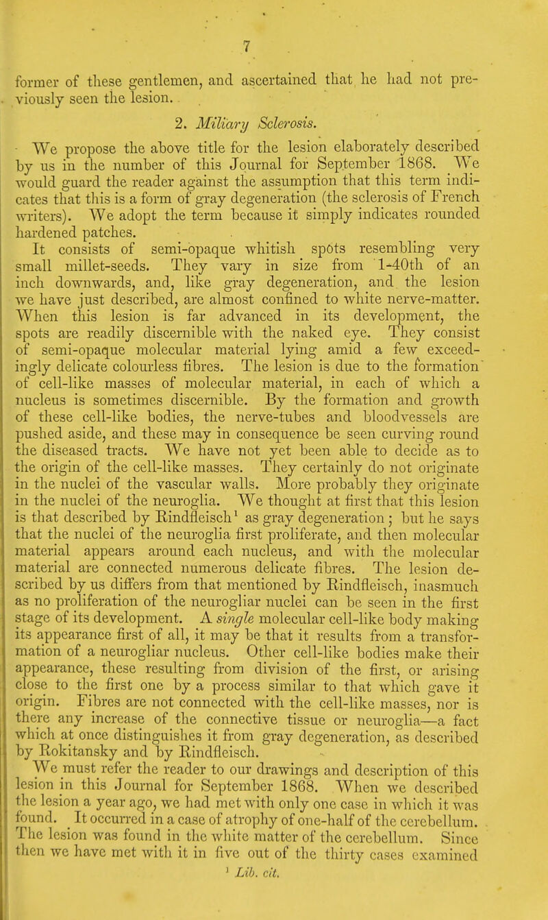 former of tliese gentlemen, and ascertained tliat he had not pre- viously seen the lesion. 2. Miliary Sclerosis. ■ We propose the above title for the lesion elaborately described by us in the number of this Journal for September 1868. We would guard the reader against the assumption that this term indi- cates that tliis is a form of gray degeneration (the sclerosis of French ^yriters). We adopt the term because it simply indicates rounded hardened patches. It consists of semi-opaque whitish spots resembling very small millet-seeds. They vary in size from ■l-40th of an inch downwards, and, like gray degeneration, and the lesion we have just described, are almost confined to white nerve-matter. When this lesion is far advanced in its development, the spots are readily discernible with the naked eye. They consist of semi-opaque molecular material lying amid a few exceed- ingly delicate colourless fibres. The lesion is due to the formation of cell-like masses of molecular material, in each of which a nucleus is sometimes discernible. By the formation and growth of these cell-like bodies, the nerve-tubes and bloodvessels are pushed aside, and these may in consequence be seen curving round the diseased tracts. We have not yet been able to decide as to the origin of the cell-like masses. They certainly do not originate in the nuclei of the vascular walls. More probably they originate in the nuclei of the neuroglia. We thought at first that this lesion is that described by Rindfleisch ^ as gray degeneration ; but he says that the nuclei of the neuroglia first proliferate, and then molecular material appears around each nucleus, and with the molecular material are connected numerous delicate fibres. The lesion de- scribed by us difiers from that mentioned by Rindfleisch, inasmuch as no proliferation of the neurogliar nuclei can be seen in the first stage of its development. A single molecular cell-like body making its appearance first of all, it may be that it results from a transfor- mation of a neurogliar nucleus. Other cell-like bodies make their appearance, these resulting from division of the first, or arising close to the first one by a process similar to that which gave it origin. Fibres are not connected with the cell-like masses, nor is there any increase of the connective tissue or neuroglia—a fact which at once distinguishes it from gray degeneration, as described by Rokitansky and by Eindfleisch. We must refer the reader to our drawings and description of this lesion m this Journal for September 1868. When we described the lesion a year ago, we had met with only one case in which it was found. _ It occurred in a case of atrophy of one-half of the cerebellum. The lesion was found in the white matter of the cerebellum. Since then we have met with it in five out of the thirty cases examined ' Lib. cit.