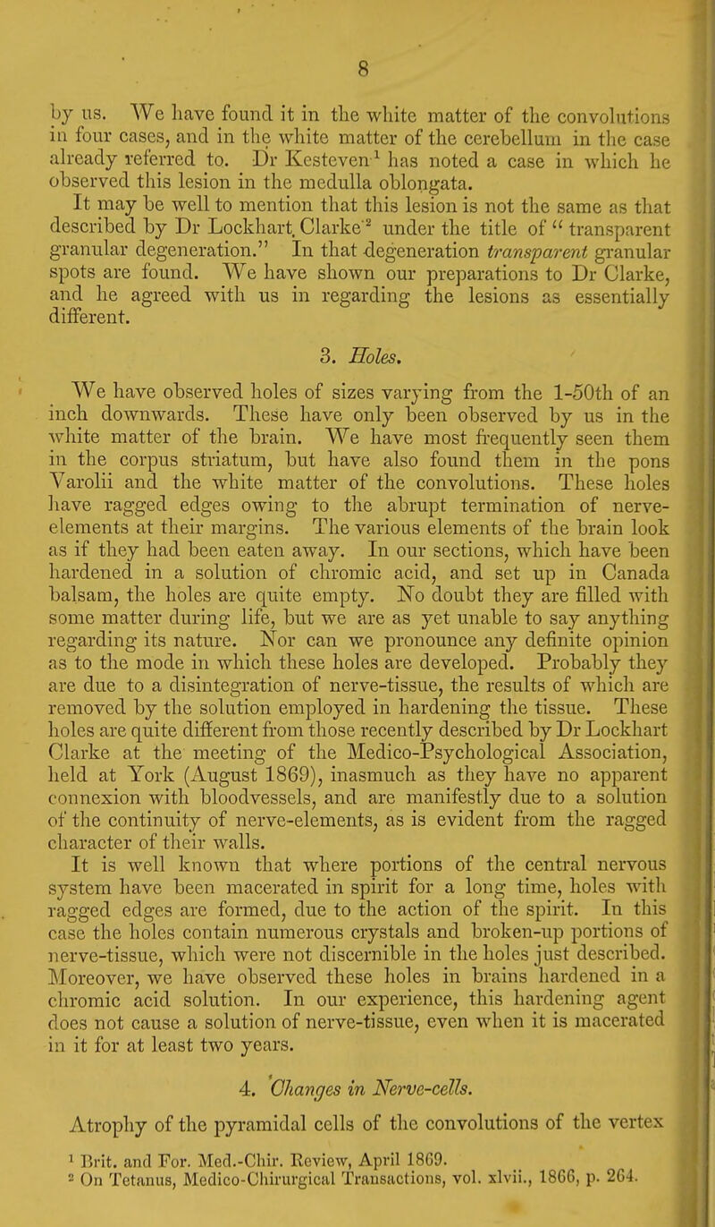 hy us. We liave found it in tlie white matter of the convolutions in four cases, and in the white matter of the cerebellum in the case already referred to. Dr Kesteven^ has noted a case in which he observed this lesion in the medulla oblongata. It may be well to mention that this lesion is not the same as that described by Dr Lockhart. Clarke'^ under the title of  transparent granular degeneration. In that -degeneration transparent gi-anular spots are found. We have shown our preparations to Dr Clarke, and he agreed with us in regarding the lesions as essentially diiferent. 3. Holes. We have observed holes of sizes varying from the l-50th of an inch downwards. These have only been observed by us in the white matter of the brain. We have most frequently seen them in the corpus striatum, but have also found them in the pons Varolii and the white matter of the convolutions. These holes have ragged edges owing to the abrupt termination of nerve- elements at their margins. The various elements of the brain look as if they had been eaten away. In our sections, which have been hardened in a solution of chromic acid, and set up in Canada balsam, the holes are quite empty. No doubt they are filled with some matter during life, but we are as yet unable to say anything regarding its nature. Nor can we pronounce any definite opinion as to the mode in which these holes are developed. Probably they are due to a disintegration of nerve-tissue, the results of which are removed by the solution employed in hardening the tissue. These holes are quite different from those recently described by Dr Lockhart Clarke at the meeting of the Medico-Psychological Association, held at York (August 1869), inasmuch as they have no apparent connexion with bloodvessels, and are manifestly due to a solution of the continuity of nerve-elements, as is evident from the ragged character of tlieir walls. It is well known that where portions of the central nervous system have been macerated in spirit for a long time, holes with ragged edges are formed, due to the action of the spirit. In this case the holes contain numerous crystals and broken-up portions of nerve-tissue, which were not discernible in the holes just described. Moreover, we have observed these holes in brains hardened in a chromic acid solution. In our experience, this hardening agent does not cause a solution of nerve-tissue, even when it is macerated in it for at least two years. 4. Changes in Nerve-cells. Atrophy of the pyramidal cells of the convolutions of the vertex 1 15rit. and For. Med.-Chir. Review, April 1869. 2 On Tetanus, Medico-Chirurgical Transactions, vol. xlvii., 1866, p. 264.