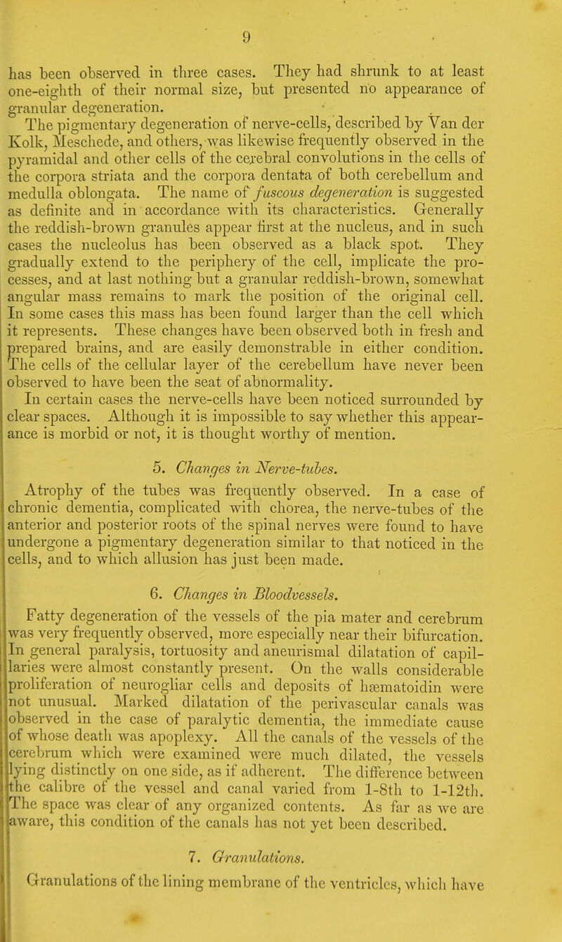has been observed in three cases. They had shrunk to at least one-eighth of their normal size, but presented no appearance of granular degeneration. The pigmentary degeneration of nerve-cells, described by Van der Kolk, Meschede, and others, was likewise frequently observed in the pyramidal and other cells of the cerebral convolutions in the cells of the corpora striata and the corpora dentata of both cerebellum and medulla oblongata. The name of f uscous degeneration is suggested as definite and in accordance with its characteristics. Generally the reddish-brown granules appear first at the nucleus, and in such cases the nucleolus has been observed as a black spot. They gradually extend to the periphery of the cell, implicate the pro- cesses, and at last nothing; but a granular reddish-brown, somewhat angular mass remains to mark the position of the original cell. In some cases this mass has been found larger than the cell which it represents. These changes have been observed both in fresh and prepared brains, and are easily demonstrable in either condition. The cells of the cellular layer of the cerebellum have never been observed to have been the seat of abnormality. In certain cases the nerve-cells have been noticed surrounded by clear spaces. Although it is impossible to say whether this appear- ance is morbid or not, it is thought worthy of mention. 5. Changes in Nerve-tubes. Atrophy of the tubes was frequently observed. In a case of chronic dementia, complicated with chorea, the nerve-tubes of tlie anterior and posterior roots of the spinal nerves were found to have undergone a pigmentary degeneration similar to that noticed in the cells, and to which allusion has just been made. 6. Changes in Bloodvessels, Fatty degeneration of the vessels of the pia mater and cerebrum was very frequently observed, more especially near their bifurcation. In general paralysis, tortuosity and aneurismal dilatation of capil- laries were almost constantly present. On the walls considerable proliferation of neurogliar cells and deposits of heematoidin were not unusual. Marked dilatation of the perivascular canals was observed in the case of paralytic dementia, the immediate cause of whose death was apoplexy. All the canals of the vessels of the cerebrum which were examined were much dilated, the vessels lying distinctly on one side, as if adherent. The difference between the calibre of the vessel and canal varied from l-8th to l-12th. The space was clear of any organized contents. As far as we are aware, this condition of the canals has not yet been described. 7. Granulations. Granulations of the lining membrane of the ventricles, which have