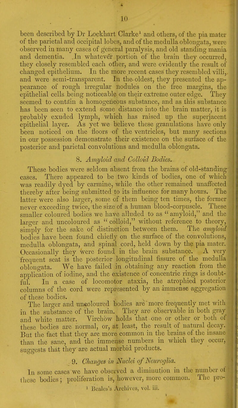 been described by Dr Lockliart Clarke^ and others, of the pia mater of the parietal and occipital lobes, and of the medulla oblongata, were observed in many cases of general paralysis, and old standing mania and dementia. .In whatever portion of the brain they occurred, they closely resembled eacli other, and were evidently the result of changed epithelium. In the more recent cases they resembled villi, and were semi-transparent. In the- oldest, they presented the ap- pearance of rough irregular nodules on the free margins, the epithelial cells being noticeable on their extreme outer edge. They seemed to contain a, homogeneous substance, and as this substance has been seen to extend some distance into the brain matter, it is probably exuded lymph, which has raised up the superjacent epithelial layer. As yet we believe these granulations have only been noticed on the floors of the ventricles, but many sections in our possession demonstrate then- existence on the surface of the posterior and parietal convolutions and medulla oblongata. 8. Amyloid and Colloid Bodies. These bodies were seldom absent from the brains of old-standing cases. There appeared to be two kinds of bodies, one of which was readily dyed by carmine, while the other remained unaffected thereby after being submitted to its influence for many hours. The latter were also larger, some of them being ten times, the former never exceeding twice, the size of a human blood-corpuscle. These smaller coloured bodies we have alluded to as  amyloid, and the larger and uncoloured as  colloid, without reference to theory, simply for the sake of distinction between them. The amyloid bodies have been found chiefly on the surface of the convolutions, medulla oblongata, and spinal cord, held down by the pia mater. Occasionally they were found in the brain substance. A very frequent seat is the posterior longitudinal fissure of the medulla oblongata. We have failed in obtaining any reaction from the application of iodine, and the existence of concentric rings is doubt- ful. In a case of locomotor ataxia, the atrophied posterior columns of the cord were represented by an immense aggregation of these bodies. The larger and uneoloured bodies are more frequently met witli in the substance of the brain. They are observable in both gray and white matter. Virchow holds that one or other or both of these bodies are normal, or, at least, the result of natural decay. But the fact that they are more common in the brains of the insane than the sane, and the immense numbers in which they occur, suggests that they are actual morbid products. 9. Changes in Nuclei of Neuroglia. In some cases we have observed a diminution in the numbor ol these bodies; proliferation is, however, more common. The pro- 1 BcaU'tt'a Archives, vol. iii.