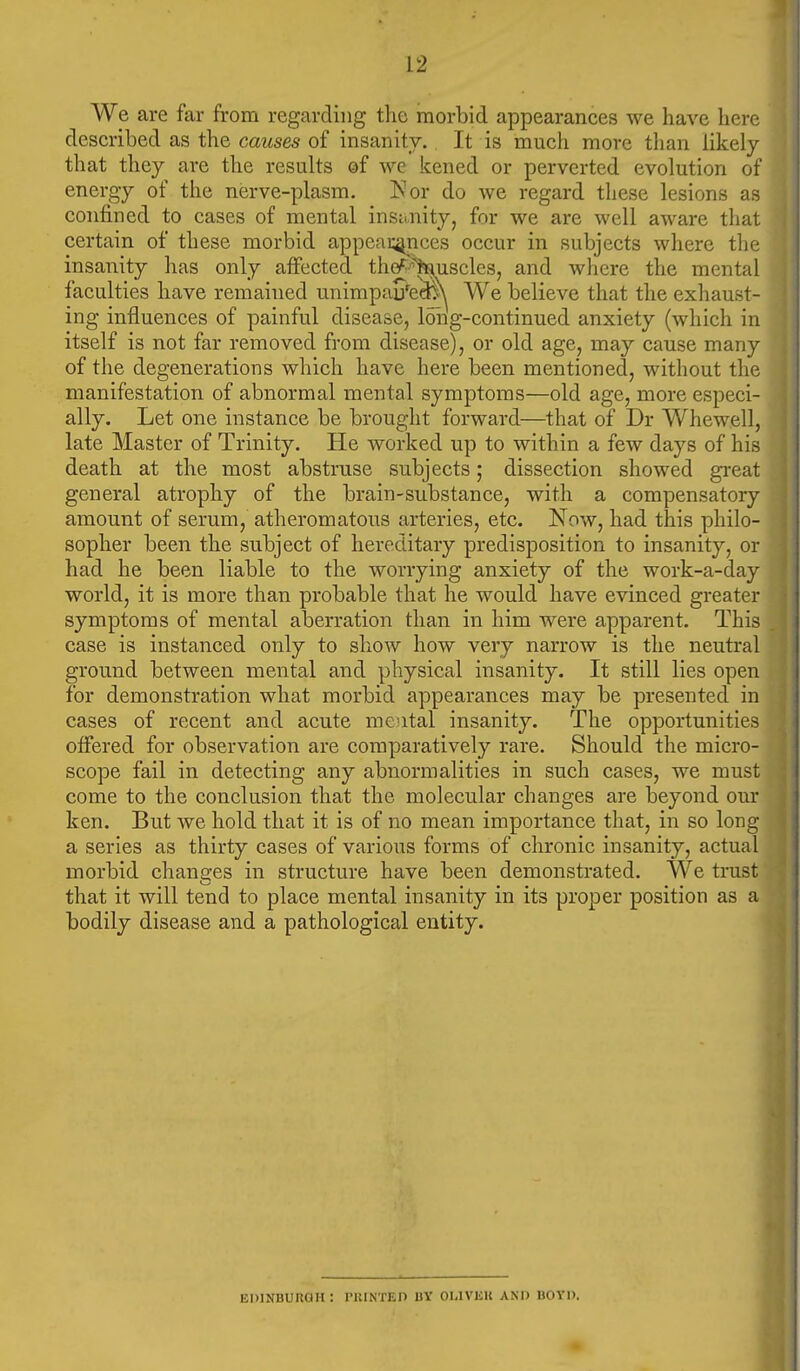 We are far from regarding the morbid appearances we have here described as the causes of insanity. It is much more than likely that they are the results of we kened or perverted evolution of energy of the nerve-plasm. Nor do we regard these lesions as confined to cases of mental insanity, for we are well aware that certain of these morbid appeat^mces occur in subjects where the insanity has only affected th^^Wiscles, and where the mental faculties have remained unimpau^e^ We believe that the exhaust- ing influences of painful disease, long-continued anxiety (which in itself is not far removed from disease), or old age, may cause many of the degenerations which have here been mentioned, without the manifestation of abnormal mental symptoms—old age, more especi- ally. Let one instance be brought forward—that of Dr Whewell, late Master of Trinity. He worked up to within a few days of his death at the most abstruse subjects; dissection showed great general atrophy of the brain-substance, with a compensatory amount of serum, atheromatous arteries, etc. Now, had this philo- sopher been the subject of hereditary predisposition to insanity, or had he been liable to the worrying anxiety of the work-a-day world, it is more than probable that he would have evinced greater symptoms of mental aberration than in him were apparent. This case is instanced only to show how very narrow is the neutral ground between mental and physical insanity. It still lies open for demonstration what morbid appearances may be presented in cases of recent and acute mental insanity. The opportunities offered for observation are comparatively rare. Should the micro- scope fail in detecting any abnormalities in such cases, we must come to the conclusion that the molecular changes are beyond our ken. But we hold that it is of no mean importance that, in so long a series as thirty cases of various forms of chronic insanity, actual morbid changes in structure have been demonstrated. We trust that it will tend to place mental insanity in its proper position as a bodily disease and a pathological entity. EDINBUUaH : I'lllNTEn BY OLIVUU AND BOYD.