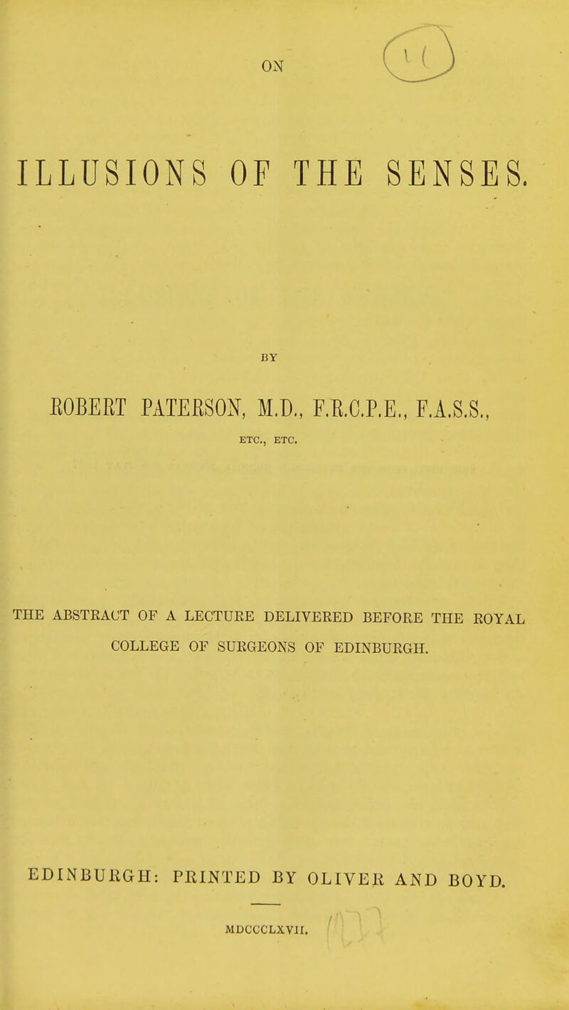 ILLUSIONS OF THE SENSES. BOBEET PATERSON, M.D., F.R.C.P.E., F.A.S.S., ETC., ETC. THE ABSTRACT OF A LECTURE DELIVERED BEFORE THE ROYAL COLLEGE OF SURGEONS OF EDINBURGH. EDINBUllGII: PRINTED BY OLIVEli AND BOYD. MDCCCLXVn.