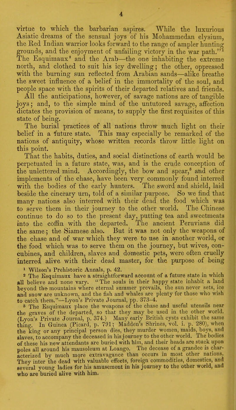 virtue to wliicli the barbarian aspires. While the luxurious Asiatic dreams of the sensual joys of his Mohammedan elysium, the Red Indian warrior looks forward to the range of ampler hunting grounds, and the enjoyment of unfailing victory in the war path.' The Esquimaux* and the Arab—the one inhabiting the extreme north, and clothed to suit his icy dwelling; the other, oppressed with the burning sun reflected from Arabian sands—alike breathe the sweet influence of a belief in the immortality of the soul, and people space with the spirits of their departed relatives and friends. All the anticipations, however, of savage nations are of tangible joys; and, to the simple mind of the untutored savage, affection dictates the provision of means, to supply the first requisites of this state of being. The burial practices of all nations throw much light on their belief in a future state. This may especially be remarked of the nations of antiquity, whose written records throw little light on this point. That the habits, duties, and social distinctions of earth would be perpetuated in a future state, was, and is the crude conception of the unlettered mind. Accordingly, the bow and spear,* and other implements of the chase, have been very commonly found interred with the bodies of the early hunters. The sword and shield, laid beside the cinerary urn, told of a similar purpose. So we find that many nations also interred with their dead the food which was to serve them in their journey to the other world. The Chinese continue to do so to the present day, putting tea and sweetmeats into the coffin with the departed. The ancient Peruvians did the same; the Siamese also. But it was not only the weapons of the chase and of war which they were to use in another world, or the food which was to serve them on the journey, but wives, con- cubines, and children, slaves and domestic pets, were often cruelly interred alive with their dead master, for the purpose of being ^ Wilson^s Prehistoric Annals, 42. 2 The Esquimaux have a straightforward account of a future state in which all believe and none vary.  The souls in their happy state inhabit a land beyond the- mountains where eternal summer prevails, the sun never sets, ice and snow are unknown, and the fish and whales are plenty for those who wish to catch them.—Lyon^s Private Journal, pp. 373-4. 8 The Esquimaux place the weapons of the chase and useful utensils near the graves of the departed, so that they may be used in the other world. (Lyon's Private Journal, p. 374.) Many early British cysts exhibit the same thing. In Guinea (Picard, p. 791; Madden's Shrines, vol. i. p. 280), when the king or any principal person dies, they murder women, maids, boys, and elaves, to accompany the deceased in his journey to the other world. The bodies of these his new attendants are buried with him, and their heads are stuck upon poles all around his mausoleum at Loango. The decease of a grandee is char- acterized by much more extravagance than occurs in most other nations. They inter the dead with valuable effects, foreign commodities, domestics, and several young ladies for his amusement in his journey to the other world, and who are buried alive with him.