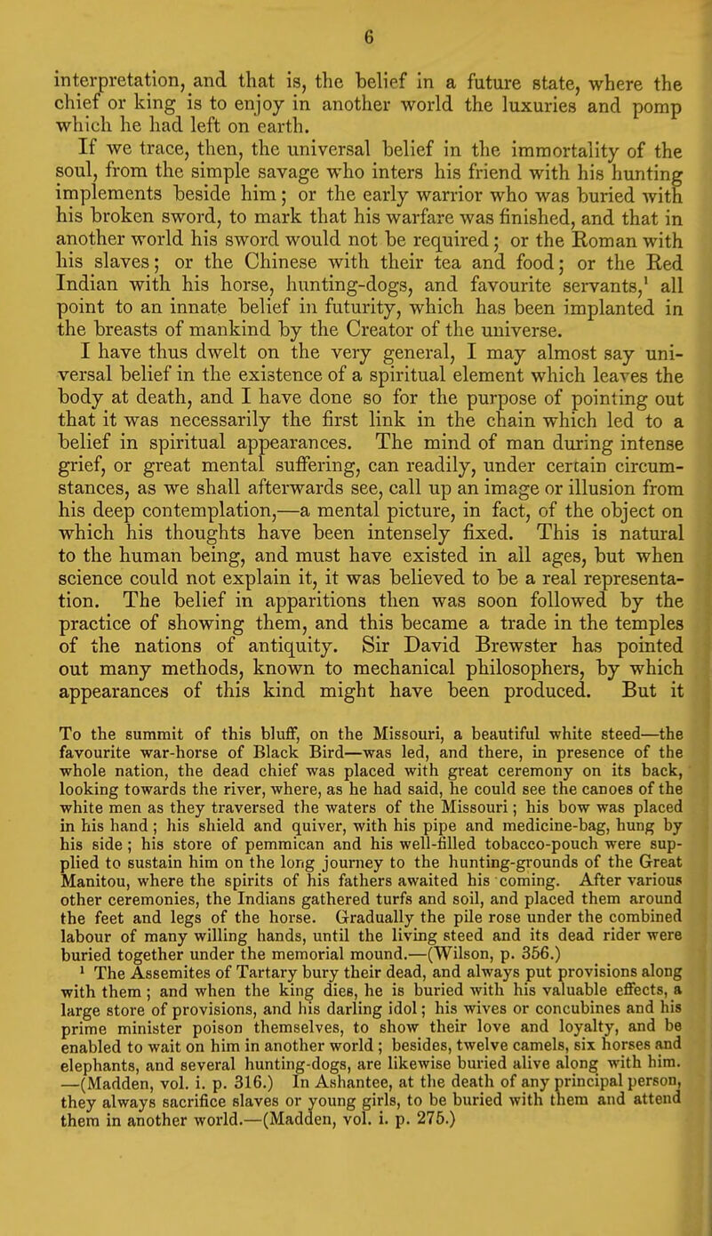 interpretation, and that is, the belief in a future state, where the chief or king is to enjoy in another world the luxuries and pomp which he had left on earth. If we trace, then, the universal belief in the immortality of the soul, from the simple savage who inters his friend with his hunting implements beside him; or the early warrior who was buried with his broken sword, to mark that his warfare was finished, and that in another world his sword would not be required; or the Roman with his slaves; or the Chinese with their tea and food; or the Red Indian with his horse, hunting-dogs, and favourite servants,' all point to an innate belief in futurity, which has been implanted in the breasts of mankind by the Creator of the universe. I have thus dwelt on the very general, I may almost say uni- versal belief in the existence of a spiritual element which leaves the body at death, and I have done so for the purpose of pointing out that it was necessarily the first link in the chain which led to a belief in spiritual appearances. The mind of man during intense grief, or great mental suffering, can readily, under certain circum- stances, as we shall afterwards see, call up an image or illusion from his deep contemplation,—a mental picture, in fact, of the object on which his thoughts have been intensely fixed. This is natural to the human being, and must have existed in all ages, but when science could not explain it, it was believed to be a real representa- tion. The belief in apparitions then was soon followed by the practice of showing them, and this became a trade in the temples of the nations of antiquity. Sir David Brewster has pointed out many methods, known to mechanical philosophers, by which appearances of this kind might have been produced. But it To the summit of this bluff, on the Missouri, a beautiful white steed—the favourite war-horse of Black Bird—was led, and there, in presence of the whole nation, the dead chief was placed with great ceremony on its back, looking towards the river, where, as he had said, he could see the canoes of the white men as they traversed the waters of the Missouri; his bow was placed in his hand; his shield and quiver, with his pipe and medicine-bag, hung by his side; his store of pemmican and his well-filled tobacco-pouch were sup- plied to sustain him on the long journey to the hunting-grounds of the Great Manitou, where the spirits of his fathers awaited his coming. After various other ceremonies, the Indians gathered turfs and soil, and placed them around the feet and legs of the hoi'se. Gradually the pile rose under the combined labour of many willing hands, until the living steed and its dead rider were buried together under the memorial mound.—(Wilson, p. 356.) * The Assemites of Tartary bury their dead, and always put provisions along with them; and when the king dies, he is buried with his valuable effects, a large store of provisions, and his darling idol; his wives or concubines and his prime minister poison themselves, to show their love and loyalty, and be enabled to wait on him in another world ; besides, twelve camels, six horses and elephants, and several hunting-dogs, are likcAvise buried alive along with him. —(Madden, vol. i. p. 316.) In Ashantee, at the death of any principal person, they always sacrifice slaves or voung girls, to be buried with them and attend them in another world.—(Madden, vol. i. p. 275.) I