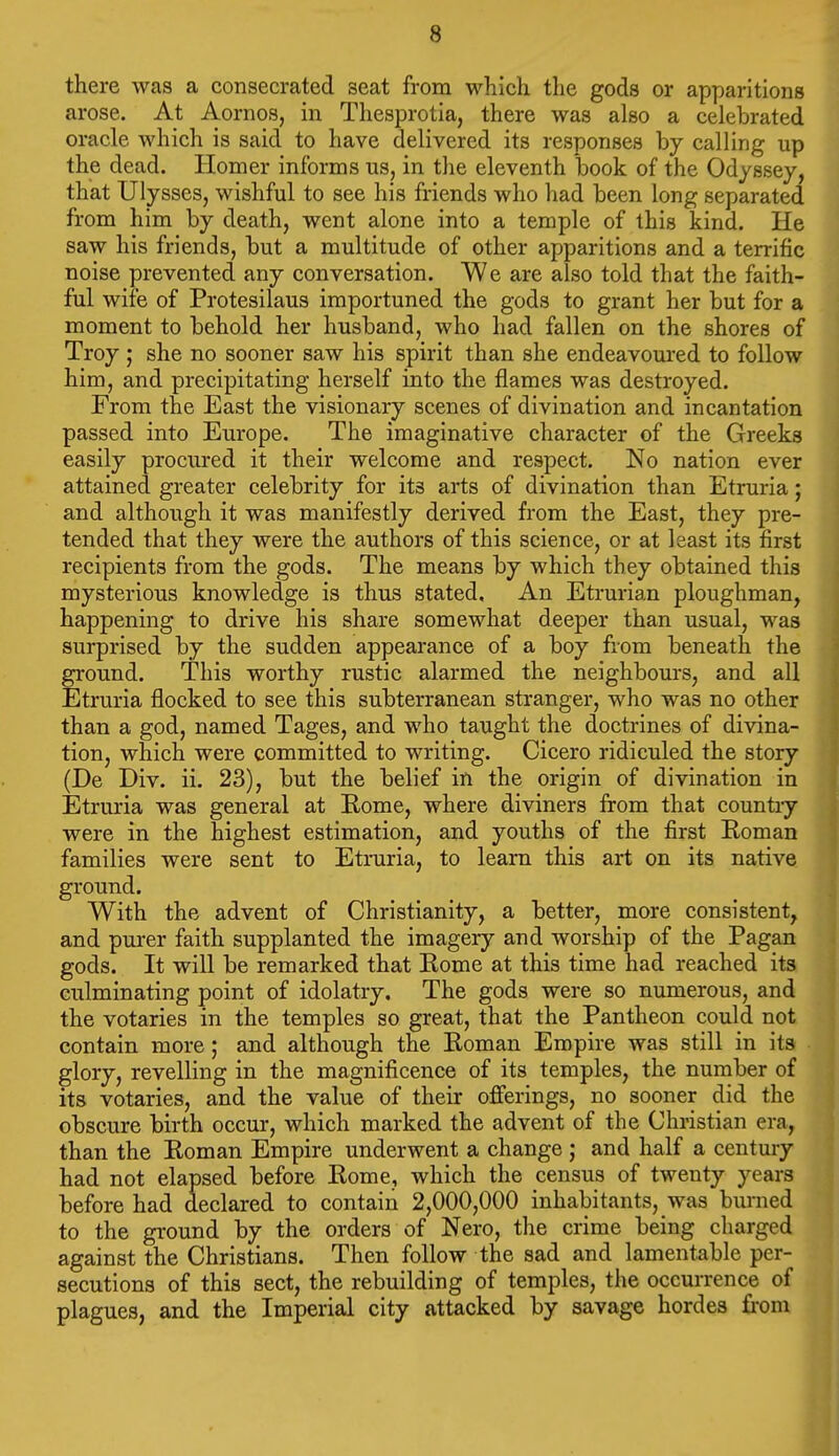 there was a consecrated seat from which the gods or apparitions arose. At Aornos, in Thesprotia, there was also a celebrated oracle which is said to have delivered its responses by calling up the dead. Homer informs us, in the eleventh book of the Odyssey, that Ulysses, wishful to see his friends who had been long separated from him by death, went alone into a temple of this kind. He saw his friends, but a multitude of other apparitions and a terrific noise prevented any conversation. We are also told that the faith- ful wife of Protesilaus importuned the gods to grant her but for a moment to behold her husband, who had fallen on the shores of Troy ; she no sooner saw his spirit than she endeavom'ed to follow him, and precipitating herself into the flames was destroyed. From the East the visionary scenes of divination and incantation passed into Europe. The imaginative character of the Greeks easily prociu-ed it their welcome and respect. No nation ever attained greater celebrity for its arts of divination than Etruria; and although it was manifestly derived from the East, they pre- tended that they were the authors of this science, or at least its first recipients from the gods. The means by which they obtained this mysterious knowledge is thus stated. An Etrurian ploughman, happening to drive his share somewhat deeper than usual, was surprised by the sudden appearance of a boy from beneath the ground. This worthy rustic alarmed the neighbours, and all Etruria flocked to see this subterranean stranger, who was no other than a god, named Tages, and who taught the doctrines of divina- tion, which were committed to writing. Cicero ridiculed the story (De Div. ii. 23), but the belief in the origin of divination in Etruria was general at Kome, where diviners from that countiy were in the highest estimation, and youths of the first Roman families were sent to Etruria, to learn this art on its native ground. With the advent of Christianity, a better, more consistent, and purer faith supplanted the imagery and worship of the Pagan gods. It will be remarked that Eome at this time had reached its culminating point of idolatry. The gods were so numerous, and the votaries in the temples so great, that the Pantheon could not contain more; and although the Roman Empire was still in its glory, revelling in the magnificence of its temples, the number of its votaries, and the value of their offerings, no sooner did the obscure birth occur, which marked the advent of the Christian era, than the Roman Empire underwent a change ; and half a century had not elapsed before Rome, which the census of twenty years before had declared to contain 2,000,000 inhabitants, was burned to the ground by the orders of Nero, the crime being charged against the Christians. Then follow the sad and lamentable per- secutions of this sect, the rebuilding of temples, the occurrence of plagues, and the Imperial city attacked by savage hordes from