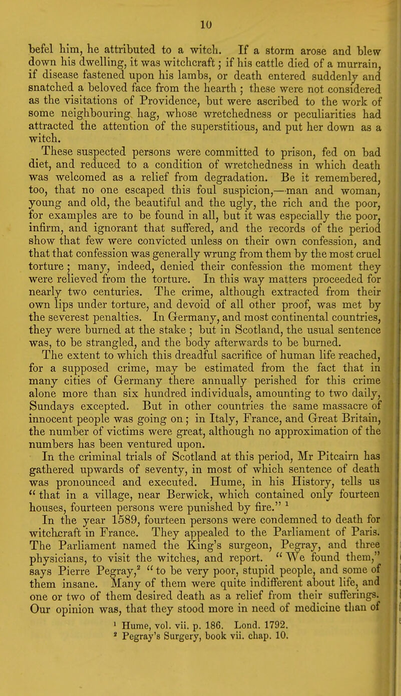 befel him, he attributed to a witch. If a storm arose and blew down his dwelling, it was witchcraft; if his cattle died of a murrain, if disease fastened upon his lambs, or death entered suddenly and snatched a beloved face from the hearth ; these were not considered as the visitations of Providence, but were ascribed to the work of some neighbouring hag, whose wretchedness or peculiarities had attracted the attention of the superstitious, and put her down as a witch. These suspected persons were committed to prison, fed on bad diet, and reduced to a condition of wretchedness in which death was welcomed as a relief from degradation. Be it remembered, too, that no one escaped this foul suspicion,—man and woman, young and old, the beautiful and the ugly, the rich and the poor, for examples are to be found in all, but it was especially the poor, infirm, and ignorant that suffered, and the records of the period show that few were convicted unless on their own confession, and that that confession was generally wrung from them by the most cruel torture; many, indeed, denied their confession the moment they were relieved from the torture. In this way matters proceeded for nearly two centuries. The crime, although extracted from their own lips under torture, and devoid of all other proof, was met by the severest penalties. In Germany, and most continental countries, they were burned at the stake ; but in Scotland, the usual sentence was, to be strangled, and the body afterwards to be burned. The extent to which this dreadful sacrifice of human life reached, for a supposed crime, may be estimated from the fact that in many cities of Germany there annually perished for this crime alone more than six hundred individuals, amounting to two daily, Sundays excepted. But in other countries the same massacre of innocent people was going on; in Italy, France, and Great Britain, the number of victims were great, although no approximation of the numbers has been ventured upon. In the criminal trials of Scotland at this period, Mr Pitcairn has gathered upwards of seventy, in most of which sentence of death was pronounced and executed. Hume, in his History, tells us  that in a village, near Berwick, which contained only fourteen houses, fourteen persons were punished by fire. ^ In the year 1589, fourteen persons were condemned to death for witchuraft in France. They appealed to the Parliament of Paris. The Parliament named the King's surgeon, Pegray, and three physicians, to visit the witches, and report.  We found them, says Pierre Pegray,^  to be very poor, stupid people, and some of them insane. Many of them were quite indifferent about life, and one or two of them desired death as a relief from their sufferings. Our opinion was, that they stood more in need of medicine than of > Hume, vol. vii, p. 186. Lond. 1792. * Pegray's Surgery, book vii. chap. 10.