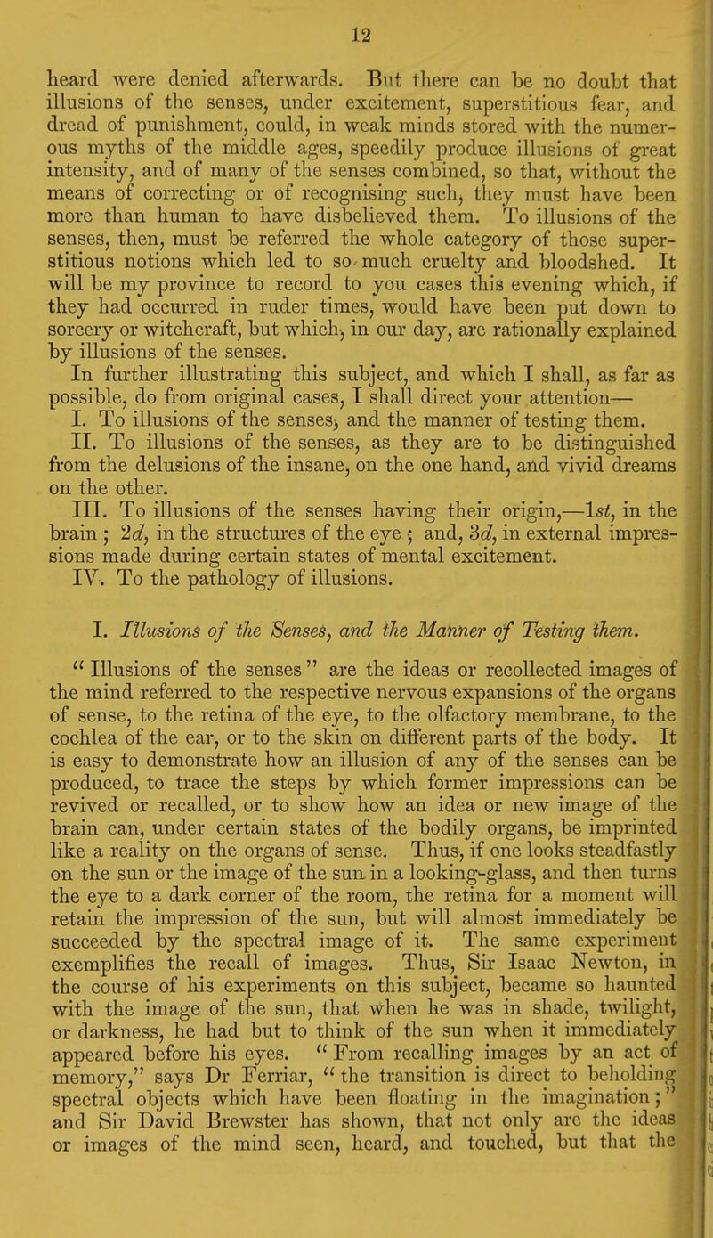 heard were denied afterwards. But there can be no doubt that illusions of the senses, under excitement, superstitious fear, and dread of punishment, could, in weak minds stored with the numer- ous myths of the middle ages, speedily produce illusions of great intensity, and of many of the senses combined, so that, without the means of correcting or 6f recognising such, they must have been more than human to have disbelieved them. To illusions of the senses, then, must be referred the whole category of those super- stitious notions which led to so-much cruelty and bloodshed. It will be my province to record to you cases this evening which, if they had occurred in ruder times, would have been put down to sorcery or witchcraft, but which-, in our day, are rationally explained by illusions of the senses. In further illustrating this subject, and which I shall, as far as possible, do from original cases, I shall direct your attention— I. To illusions of the senseS) and the manner of testing them. II. To illusions of the senses, as they are to be distinguished from the delusions of the insane, on the one hand, and vivid dreams on the other. III. To illusions of the senses having their origin,—1st, in the brain ; 2d, in the structures of the eye ■; and, 3d, in external impres- sions made during certain states of mental excitement. IV. To the pathology of illusions. I. Illusions of the Senses, and the Manner of Testing them.  Illusions of the senses  are the ideas or recollected images of the mind referred to the respective nervous expansions of the organs of sense, to the retina of the eye, to the olfactory membrane, to the cochlea of the ear, or to the skin on different parts of the body. It is easy to demonstrate how an illusion of any of the senses can be produced, to trace the steps by which former impressions can be revived or recalled, or to show how an idea or new image of the brain can, under certain states of the bodily organs, be imprinted like a reality on the organs of sense. Thus, if one looks steadfastly on the sun or the image of the sun in a looking-glass, and then turns the eye to a dark corner of the room, the retina for a moment will retain the impression of the sun, but will almost immediately be succeeded by the spectral image of it. The same experiment exemplifies the recall of images. Thus, Sir Isaac Newton, in the course of his experiments on this subject, became so haunted with the image of the sun, that when he was in shade, twilight, or darkness, he had but to think of the sun when it immediately appeared before his eyes.  From recalling images by an act of memory, says Dr Ferriar,  the transition is direct to beholding spectral objects which have been floating in the imagination; and Sir David Brewster has shown, that not only are the ideas or images of the mind seen, heard, and touched, but that the