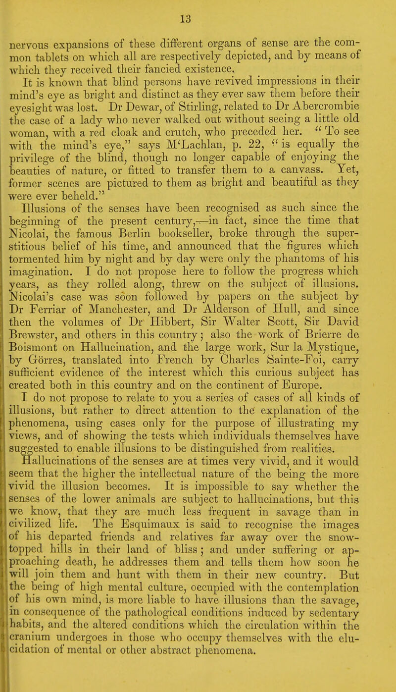 nervous expansions of these different organs of sense are the com- mon tablets on which all are respectively depicted, and hy means of which they received their fancied existence. It is known that blind persons have revived impressions in their mind's eye as bright and distinct as they ever saw them before their eyesight was lost. Dr Dewar, of Stirling, related to Dr Abercrombie the case of a lady who never walked out without seeing a little old woman, with a red cloak and crutch, who preceded her.  To see with the mind's eye, says M'Lachlan, p. 22, ^' is equally the privilege of the blind, though no longer capable of enjoying the beauties of nature, or fitted to transfer them to a canvass. Yet, former scenes are pictured to them as bright and beautiful as they were ever beheld. Illusions of the senses have been recognised as such since the beginning of the present century,—in fact, since the time that Nicolai, the famous Berlin bookseller, broke through the super- stitious belief of his time, and announced that the figures which tormented him by night and by day were only the phantoms of his imagination. I do not propose here to follow the progress which years, as they rolled along, threw on the subject of illusions. Nicolai's case was soon followed by papers on the subject by Dr Ferriar of Manchester, and Dr Alderson of Hull, and since then the volumes of Dr Hibbert, Sir Walter Scott, Sir David Brewster, and others in this country; also the work of Brierre de Boismont on Hallucination, and the large work, Sur la Mystique, by Gorres, translated into French by Charles Sainte-Foi, carry sufficient evidence of the interest which this curious subject has created both in this country and on the continent of Europe. I do not propose to relate to you a series of cases of all kinds of illusions, but rather to direct attention to the' explanation of the phenomena, using cases only for the purpose of illustrating my views, and of showing the tests which individuals themselves have suggested to enable illusions to be distinguished from realities. Hallucinations of the senses are at times very vivid, and it would seem that the higher the intellectual nature of the being the more vivid the illusion becomes. It is impossible to say whether the senses of the lower animals are subject to hallucinations, but this we know, that they are much less frequent in savage than in civilized life. The Esquimaux is said to recognise the images of his departed friends and relatives far away over the snow- topped hills in their land of bliss; and under suffering or ap- proaching death, he addresses them and tells them how soon he will join them and hunt with them in their new country. But the being of high mental culture, occupied with the contemplation of his own mind, is more liable to have illusions than the savage, in consequence of the pathological conditions induced by sedentary habits, and the altered conditions which the circulation within the cranium undergoes in those who occupy themselves with the elu- cidation of mental or other abstract phenomena.