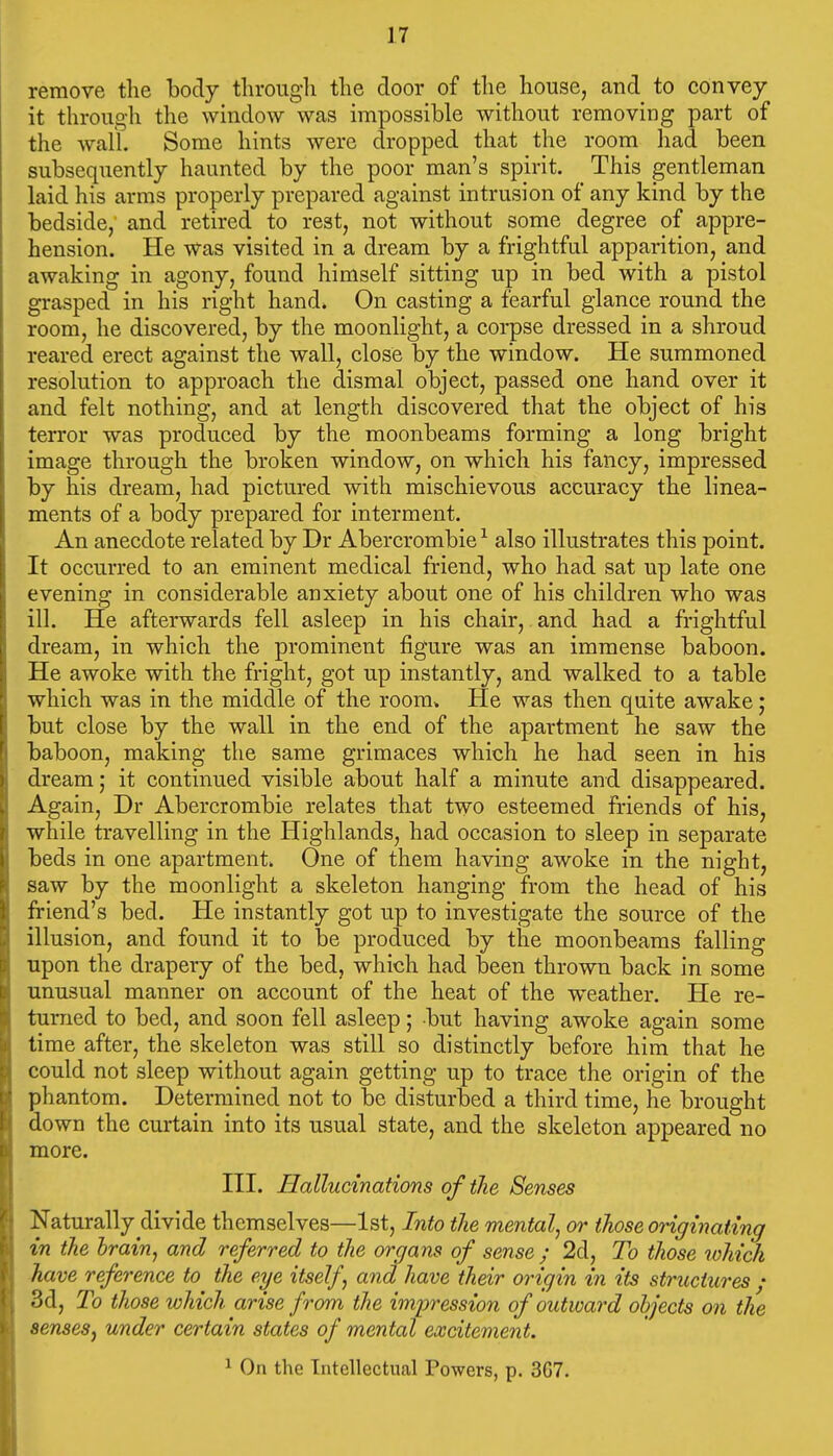 remove the body through the door of the house, and to convey it through the window was impossible without removing part of the wall. Some hints were dropped that the room liad been subsequently haunted by the poor man's spirit. This gentleman laid his arms properly prepared against intrusion of any kind by the bedside,' and retired to rest, not without some degree of appre- hension. He was visited in a dream by a frightful apparition, and awaking in agony, found himself sitting up in bed with a pistol grasped in his right hand. On casting a fearful glance round the room, he discovered, by the moonlight, a corpse dressed in a shroud reared erect against the wall, close by the window. He summoned resolution to approach the dismal object, passed one hand over it and felt nothing, and at length discovered that the object of his terror was produced by the moonbeams forming a long bright image through the broken window, on which his fancy, impressed by his dream, had pictured with mischievous accuracy the linea- ments of a body prepared for interment. An anecdote related by Dr Abercrombie ^ also illustrates this point. It occurred to an eminent medical friend, who had sat up late one evening in considerable anxiety about one of his children who was ill. He afterwards fell asleep in his chair, and had a frightful dream, in which the prominent figure was an immense baboon. He awoke with the fright, got up instantly, and walked to a table which was in the middle of the room* He was then quite awake; but close by the wall in the end of the apartment he saw the baboon, making the same grimaces which he had seen in his dream; it continued visible about half a minute and disappeared. Again, Dr Abercrombie relates that two esteemed friends of his, while travelling in the Highlands, had occasion to sleep in separate beds in one apartment. One of them having awoke in the night, saw by the moonlight a skeleton hanging from the head of his friend's bed. He instantly got up to investigate the source of the illusion, and found it to be produced by the moonbeams falling upon the drapery of the bed, which had been thrown back in some unusual manner on account of the heat of the weather. He re- turned to bed, and soon fell asleep; but having awoke again some time after, the skeleton was still so distinctly before him that he could not sleep without again getting up to trace the origin of the phantom. Determined not to be disturbed a third time, he brought down the curtain into its usual state, and the skeleton appeared no more. III. Hallucinations of the Senses Naturally divide themselves—1st, Into the mental, or those originating in the brain, and referred to the organs of sense; 2d, To those which have reference to the eye itself, and have their origin in its structures ; 3d, To those which arise from the imi^ression of outward objects on the sensesj under certain states of mental excitement. ^ On the Intellectual Powers, p. 367.