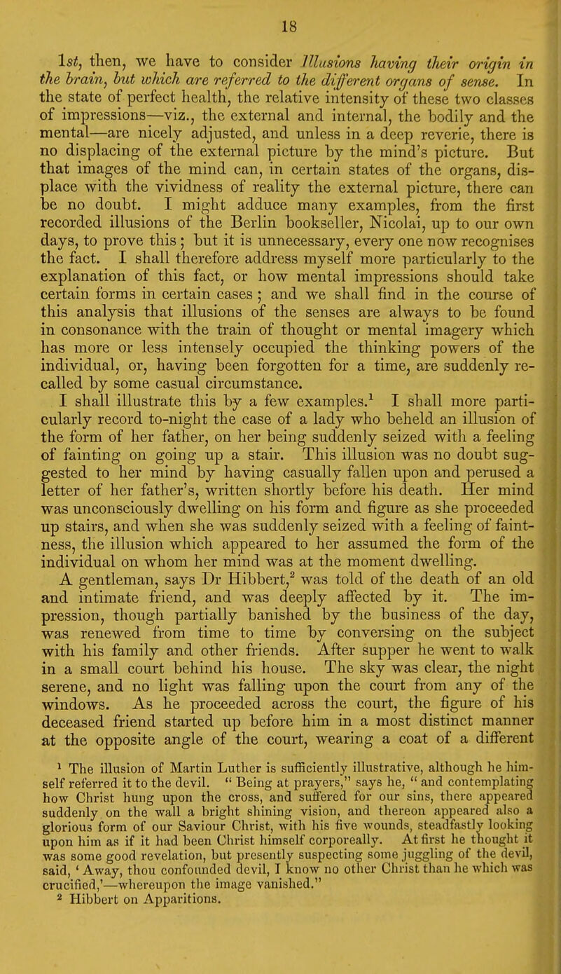 1st, then, we have to consider JUusions liaving their origin in the hrain, hut which are referred to the different organs of sense. In the state of perfect liealth, the relative intensity of these two classes of impressions—viz., the external and internal, the bodily and the mental—are nicely adjusted, and unless in a deep reverie, there is no displacing of the external picture by the mind's picture. But that images of the mind can, in certain states of the organs, dis- place with the vividness of reality the external picture, there can be no doubt. I might adduce many examples, from the first recorded illusions of the Berlin bookseller, Nicolai, up to our own days, to prove this ; but it is unnecessary, every one now recognises the fact. I shall therefore address myself more particularly to the explanation of this fact, or how mental impressions should take certain forms in certain cases; and we shall find in the course of this analysis that illusions of the senses are always to be found in consonance with the train of thought or mental imagery which has more or less intensely occupied the thinking powers of the individual, or, having been forgotten for a time, are suddenly re- called by some casual circumstance. 1 shall illustrate this by a few examples.^ I shall more parti- cularly record to-night the case of a lady who beheld an illusion of the form of her father, on her being suddenly seized with a feeling of fainting on going up a stair. This illusion was no doubt sug- gested to her mind by having casually fallen upon and perused a letter of her father's, written shortly before his death. Her mind was unconsciously dwelling on his form and figure as she proceeded up stairs, and when she was suddenly seized with a feeling of faint- ness, the illusion which appeared to her assumed the form of the individual on whom her mind was at the moment dwelling. A gentleman, says Dr Hibbert,^ was told of the death of an old and intimate friend, and was deeply afiected by it. The im- pression, though partially banished by the business of the day, was renewed from time to time by conversing on the subject with his family and other friends. After supper he went to walk in a small court behind his house. The sky was clear, the night serene, and no light was falling upon the court from any of the windows. As he proceeded across the court, the figure of his deceased friend started up before him in a most distinct manner at the opposite angle of the court, wearing a coat of a different ^ The illusion of Martin Luther is sufficiently illustrative, although he him- self referred it to the devil.  Being at prayers, says he,  and contemplating how Christ hung upon the cross, and sutfered for our sins, there appeared suddenly on the wall a bright shining vision, and thereon appeared also a glorious form of our Saviour Christ, with his five wounds, steadfastly looking upon him as if it had been Christ himself corporeally. At first he thought it was some good revelation, but presently suspecting some juggling of the devil, said, ' Away, thou confounded devil, I know no other Christ than he which was crucified,'—whereupon tlie image vanished. 2 Hibbert on Apparitions.