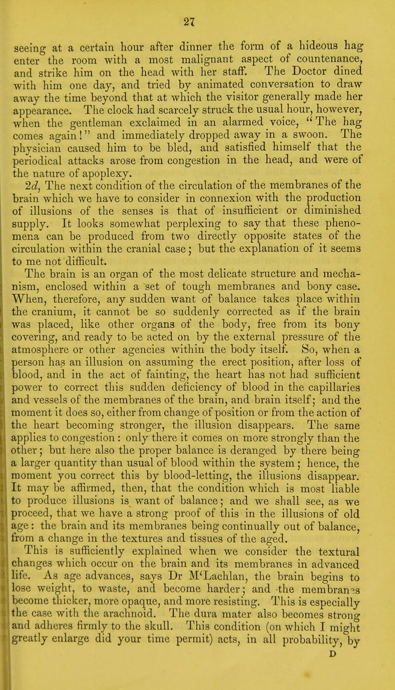 seeing at a certain hour after dinner tlie form of a hideous hag enter the room with a most malignant aspect of countenance, and strike him on the head with her staff. The Doctor dined with him one day, and tried hy animated conversation to draw away the time beyond that at which the visitor generally made her appearance. The clock had scarcely struck the usual hour, however, when the gentleman exclaimed in an alarmed voice, The hag comes again! and immediately dropped away in a swoon. The physician caused him to be bled, and satisfied himself that the periodical attacks arose from congestion in the head, and were of the nature of apoplexy. 2c?, The next condition of the circulation of the membranes of the brain which we have to consider in connexion with the production of illusions of the senses is that of insufficient or diminished supply. It looks somewhat perplexing to say that these pheno- mena can be produced from two directly opposite states of the circulation within the cranial case; but the explanation of it seems to me not difficult. The brain is an organ of the most delicate structure and mecha- nism, enclosed within a set of tough membranes and bony case. When, therefore, any sudden want of balance takes place within the cranium, it cannot be so suddenly corrected as if the brain was placed, like other organs of the body, free from its bony covering, and ready to be acted on by the external pressure of the atmosphere or other agencies within the body itself. So, when a person has an illusion on assuming the erect position, after loss of blood, and in the act of fainting, the heart has not had sufficient power to correct this sudden deficiency of blood in the capillaries and vessels of the membranes of the brain, and brain itself; and the moment it does so, either from change of position or from the action of the heart becoming stronger, the illusion disappears. The same applies to congestion : only there it comes on more strongly than the other; but here also the proper balance is deranged by there being a larger quantity than usual of blood within the system; hence, the moment you correct this by blood-letting, the illusions disappear. It may be affirmed, then, that the condition which is most liable to produce illusions is want of balance; and we shall see, as we proceed, that we have a strong proof of this in the illusions of old age: the brain and its membranes being continually out of balance, from a change in the textures and tissues of the aged. This is sufficiently explained when we consider the textural changes which occur on the brain and its membranes in advanced life. As age advances, says Dr M'Lachlan, the brain begins to lose weight, to waste, and become harder; and the membran'^s become thicker, more opaque, and more resisting. This is especially the case with the arachnoid. The dura mater also becomes strong and adheres firmly to the skull. This condition (on which I might greatly enlarge did your time permit) acts, in all probability, by D