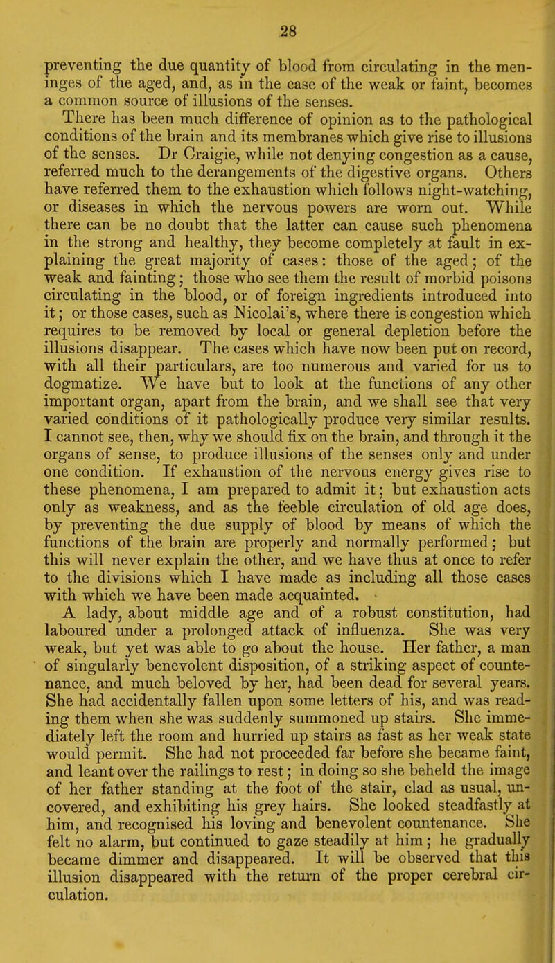 preventing the due quantity of blood from circulating in the men- inges of the aged, and, as in the case of the weak or faint, becomes a common source of illusions of the senses. There has been much difference of opinion as to the pathological conditions of the brain and its membranes which give rise to illusions of the senses. Dr Craigie, while not denying congestion as a cause, referred much to the derangements of the digestive organs. Others have referred them to the exhaustion which follows night-watching, or diseases in which the nervous powers are worn out. While there can be no doubt that the latter can cause such phenomena in the strong and healthy, they become completely at fault in ex- plaining the great majority of cases: those of the aged; of the weak and fainting; those who see them the result of morbid poisons circulating in the blood, or of foreign ingredients introduced into it; or those cases, such as Nicolai's, where there is congestion which requires to be removed by local or general depletion before the illusions disappear. The cases which have now been put on record, with all their particulars, are too numerous and varied for us to dogmatize. We have but to look at the functions of any other important organ, apart from the brain, and we shall see that very varied conditions of it pathologically produce very similar results. I cannot see, then, why we should fix on the brain, and through it the organs of sense, to produce illusions of the senses only and under one condition. If exhaustion of the nervous energy gives rise to these phenomena, I am prepared to admit it; but exhaustion acts only as weakness, and as the feeble circulation of old age does, by preventing the due supply of blood by means of which the functions of the brain are properly and normally performed; but this will never explain the other, and we have thus at once to refer to the divisions which I have made as including all those cases with which we have been made acquainted. A lady, about middle age and of a robust constitution, had laboured under a prolonged attack of influenza. She was very weak, but yet was able to go about the house. Her father, a man of singularly benevolent disposition, of a striking aspect of counte- nance, and much beloved by her, had been dead for several years. She had accidentally fallen upon some letters of his, and was read- ing them when she was suddenly summoned up stairs. She imme- diately left the room and hurried up stairs as fast as her weak state would permit. She had not proceeded far before she became faint, and leant over the railings to rest; in doing so she beheld the image of her father standing at the foot of the stair, clad as usual, un- covered, and exhibiting his grey hairs. She looked steadfastly at him, and recognised his loving and benevolent countenance. She felt no alarm, but continued to gaze steadily at him; he gi-adually became dimmer and disappeared. It will be observed that this illusion disappeared with the return of the proper cerebral cir- culation.