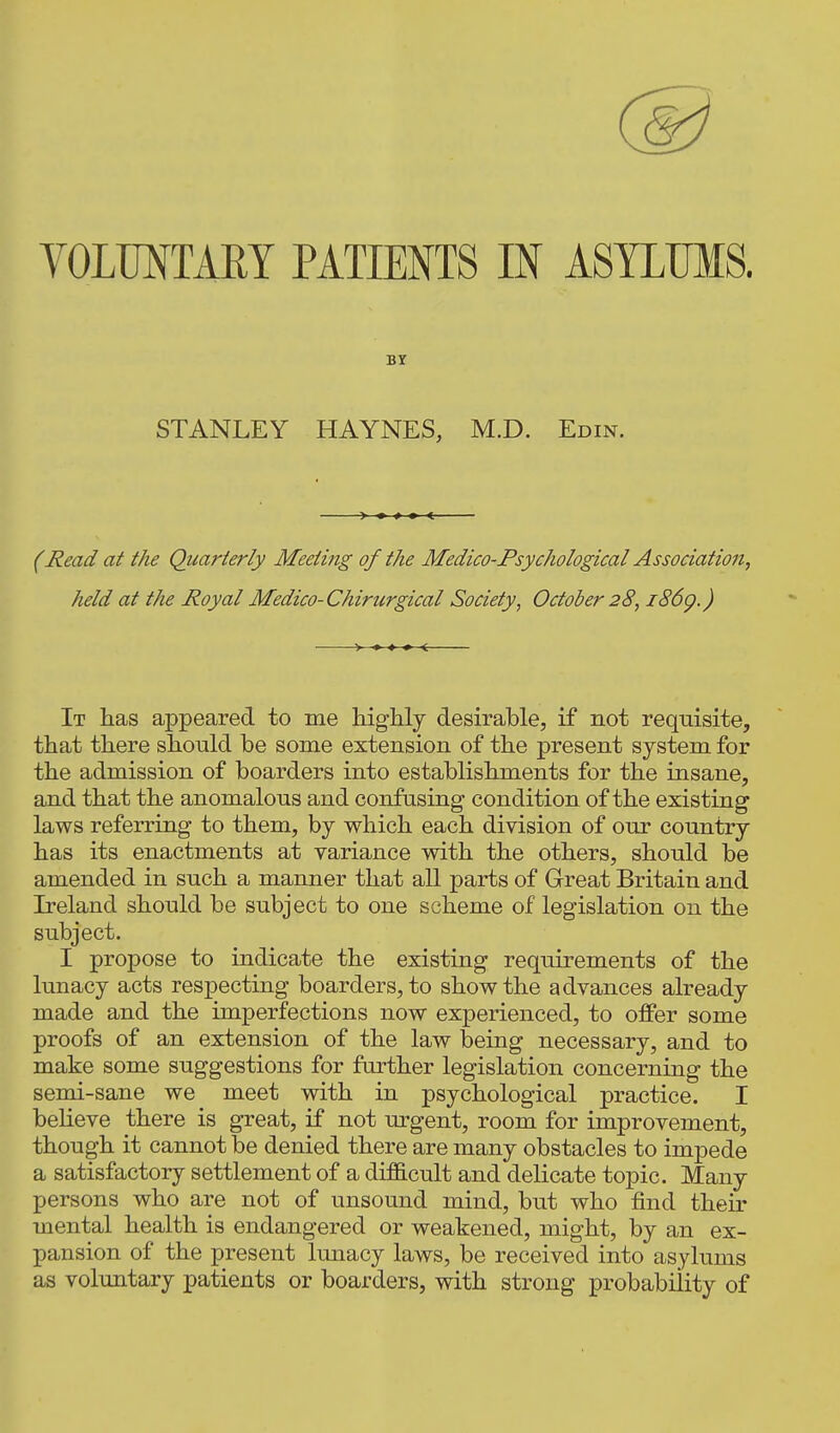 STANLEY HAYNES, M.D. Edin. (Read at the Quarterly Meeting of the Medico-Psychological Association, held at the Royal Medico-Chirurgical Society, October 28, i86g.) > • ♦ » < It has appeared to me highly desirable, if not requisite, that there should be some extension of the present system for the admission of boarders into establishments for the insane, and that the anomalous and confusing condition of the existing laws referring to them, by which each division of our country has its enactments at variance with the others, should be amended in such a manner that all parts of Great Britain and Ireland should be subject to one scheme of legislation on the subject. I propose to indicate the existing requirements of the lunacy acts respecting boarders, to show the advances already made and the imperfections now experienced, to offer some proofs of an extension of the law being necessary, and to make some suggestions for further legislation concerning the semi-sane we meet with in psychological practice. I beheve there is great, if not m^gent, room for improvement, though it cannot be denied there are many obstacles to impede a satisfactory settlement of a di£B.cult and delicate topic. Many persons who are not of unsound mind, but who find their mental health is endangered or weakened, might, by an ex- pansion of the present lunacy laws, be received into asylums as voluntary patients or boarders, with strong probability of