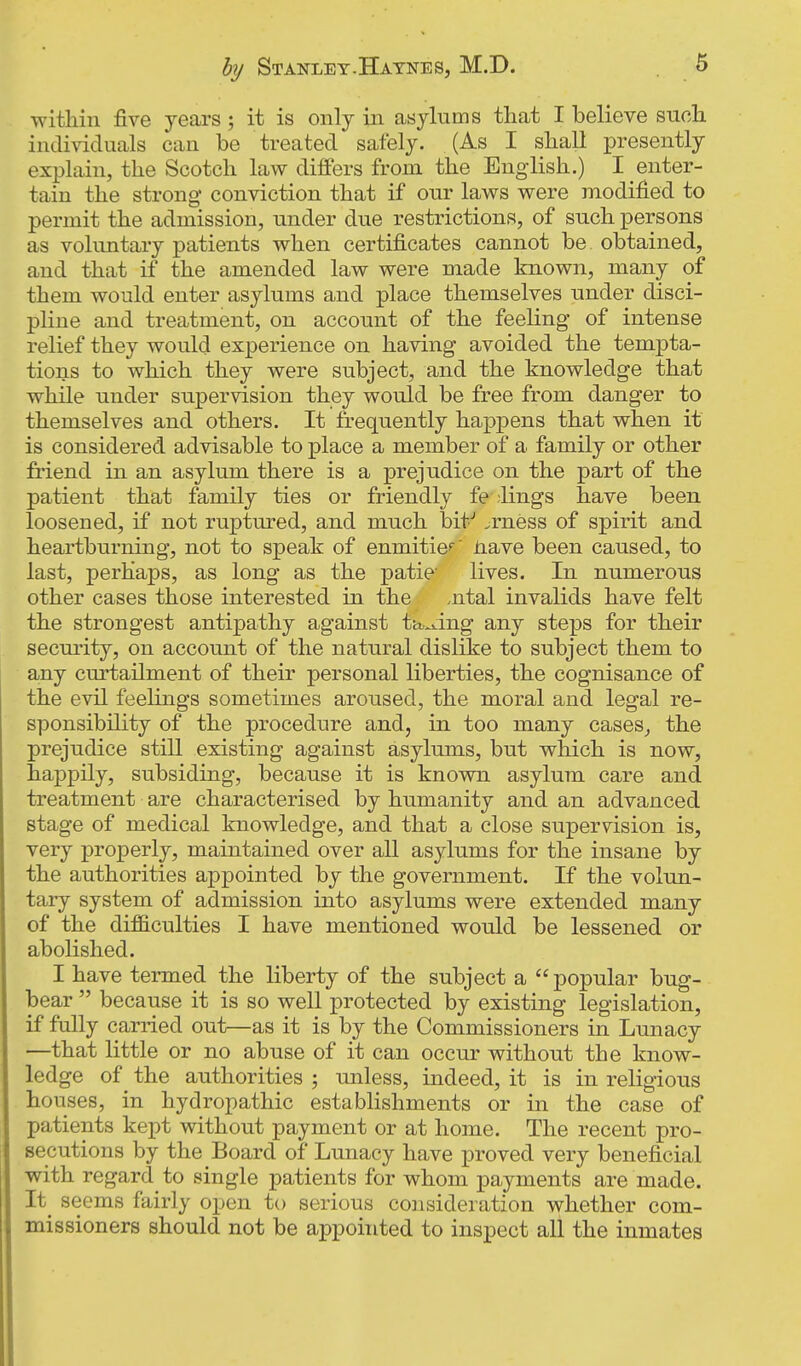 hy Stanley.Hatne8, M.D. within five years ; it is only in asylums that I believe such individuals can be treated safely. (As I shall presently explain, the Scotch law differs from the English.) I enter- tain the strong conviction that if our laws were modified to permit the admission, under due restrictions, of such persons as voluntary patients when certificates cannot be obtained, and that if the amended law were made known, many of them would enter asylums and place themselves under disci- pline and treatment, on account of the feeling of intense relief they would experience on having avoided the tempta- tions to which they were subject, and the knowledge that while under supervision they would be free from danger to themselves and others. It frequently happens that when it is considered advisable to place a member of a family or other fi-iend in an asylum there is a prejudice on the part of the patient that family ties or friendly fe ;lings have been loosened, if not ruptured, and much bit--' jrness of spirit and heartburning, not to speak of enmitic' Jiave been caused, to last, perhaps, as long as the patie' lives. In numerous other cases those interested in the ,ntal invalids have felt the strongest antipathy against ta,^ing any steps for their security, on account of the natural dislike to subject them to any curtailment of their personal liberties, the cognisance of the evil feelings sometimes aroused, the moral and legal re- sponsibility of the procedure and, in too many cases, the prejudice still existing against asylums, but which is now, happily, subsiding, because it is known asylum care and treatment are characterised by humanity and an advanced stage of medical knowledge, and that a close supervision is, very properly, maintained over all asylums for the insane by the authorities appointed by the government. If the volun- tary system of admission into asylums were extended many of the difficulties I have mentioned would be lessened or abolished. I have termed the liberty of the subject a  popular bug- bear  because it is so well protected by existing legislation, if fully carried out—as it is by the Commissioners in Lunacy —that little or no abuse of it can occur without the know- ledge of the authorities ; unless, indeed, it is in religious houses, in hydropathic establishments or in the case of patients kept without payment or at home. The recent pro- secutions by the Board of Lunacy have proved very beneficial with regard to single patients for whom payments are made. It_ seems fairly open to serious consideration whether com- missioners should not be appointed to inspect all the inmates