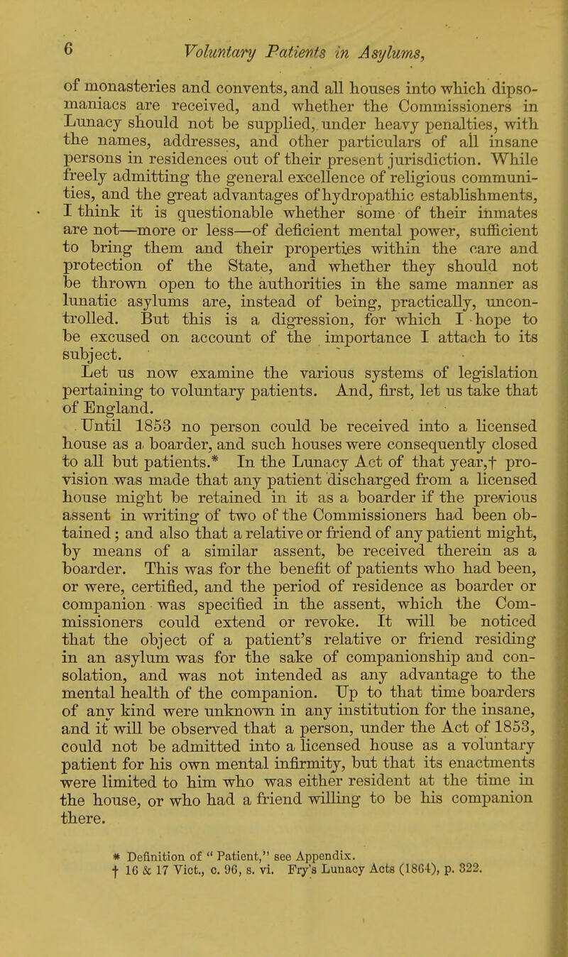 of monasteries and convents, and all houses into wliicli dipso- maniacs are received, and whether the Commissioners in Lunacy should not be supplied,, under heavy penalties, with the names, addresses, and other particulars of all insane persons in residences out of their present jurisdiction. While freely admitting the general excellence of religious communi- ties, and the great advantages of hydropathic establishments, I think it is questionable whether some of their inmates are not—more or less—of deficient mental power, sufiB.cient to bring them and their properties within the care and protection of the State, and whether they should not be thrown open to the authorities in the same manner as lunatic asylums are, instead of being, practically, uncon- trolled. But this is a digTession, for which I hope to be excused on account of the importance I attach to its subject. Let us now examine the various systems of legislation pertaining to voluntary patients. And, first, let us take that of England. Until 1853 no person could be received into a licensed house as a, boarder, and such houses were consequently closed to all but patients.* In the Lunacy Act of that year,t pro- vision was made that any patient discharged from a licensed house might be retained in it as a boarder if the previous assent in writing of two of the Commissioners had been ob- tained ; and also that a relative or friend of any patient might, by means of a similar assent, be received therein as a boarder. This was for the benefit of x^atients who had been, or were, certified, and the period of residence as boarder or companion was specified in the assent, which the Com- missioners could extend or revoke. It will be noticed that the object of a patient's relative or friend residing in an asylum was for the sake of companionship and con- solation, and was not intended as any advantage to the mental health of the companion. Up to that time boarders of any kind were unknown in any institution for the insane, and it will be observed that a person, under the Act of 1853, could not be admitted into a licensed house as a voluntary patient for his own mental infirmity, but that its enactments were limited to him who was either resident at the time in the house, or who had a friend willing to be his companion there. * Definition of *' Patient, see Appendix. t 16 & 17 Vict., c. 96, s. vi. Fry's Lunacy Acts (1864), p. 322.