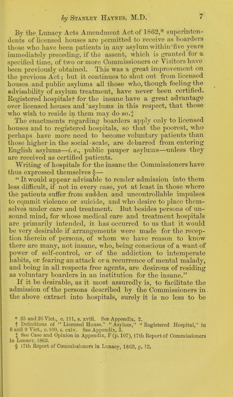 r By tiie, Lunacy Acts Amendment Act of 1862 * superinten- dents of licensed houses are permitted to receive as boarders those who have been patients in any asylum within'five years immediately preceding, if the assent, which is granted for a specified time, of two or more Commissioners or Visitors have been previously obtained. This was a great improvement on the previous Act; but it continues to shut out from licensed houses and public asylums all those who, though feeling the advisability of asylum treatment, have never been certified. Registered hospitalsf for the insane have a great advantage over licensed houses and' asylums in this respect, that those who wish to reside in them may do-so.J The enactments regarding boarders apply only to licensed houses and to registered hospitals, so that the poorest, who perhaps have more need to become voluntary patients than those higher in the social-scale, are debarred from entering English asylums—i. e., public pauper asylums—unless they are received as certified patients. Writing of hospitals for the insane the Commissioners have thus expressed themselves §—  It would appear advisable to render admission into them less difficult, if not in every case, yet at least in those where the patients suffer from sudden and uncontrollable impulses to commit violence or suicide, and who desire to place them- selves under care and treatment. But besides persons of un- sound mind, for whose medical care and treatment hospitals are primarily intended, it has occurred to us that it would be very desirable if arrangements were made for the recep- tion therein of persons, of whom we have reason to know there are many, not insane, who, being conscious of a want of power of self-control, or of the addiction to intemperate habits, or fearing an attack or a recurrence of mental malady, and being in all respects free agents, are desirous of residing as voluntary boarders in an institution for the insane. If it be desirable, as it most assuredly is, to facilitate the admission of the persons described by the Commissioners in the above extract into hospitals, surely it is no less to be * 25 and20 Vict., c. Ill, s. xviii. See Appendix, 2. f Definitions of  Licensed House, Asylum,  Eegistered Hospital, in 8 and 9 Vict., c. 100, s. cxiv. See Appendix, 3. X See Case and Opinion in Appendix, F (p. 107), 17th Keportof Commissioners in Lunacy, 1863. § 17th Report of Commissioners in Lunacy, 1863, p. 12.