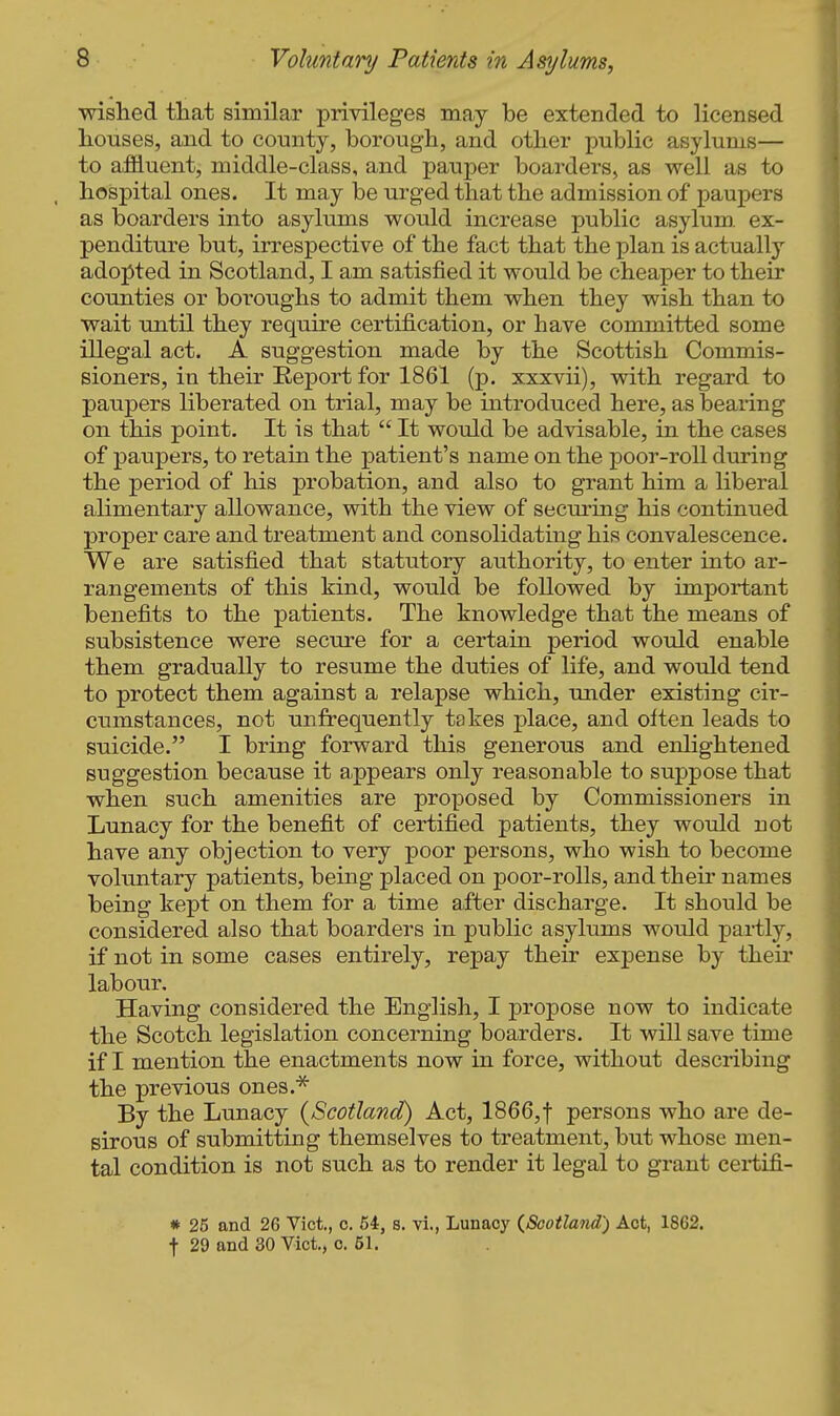 wished that similar privileges may be extended to licensed houses, and to county, borough, and other public asylums— to affluent, middle-class, and pauper hoarders^ as well as to hospital ones. It may be urged that the admission of paupers as boarders into asylimis would increase public asylum, ex- penditure but, irrespective of the fact that the plan is actually adopted in Scotland, I am satisfied it would be cheaper to their counties or boroughs to admit them when they wish than to wait until they require certification, or have committed some illegal act. A suggestion made by the Scottish Commis- sioners, in their Eeport for 1861 (p. xxxvii), with regard to paupers liberated on trial, may be introduced here, as beaiing on this point. It is that  It would be advisable, in the cases of paupers, to retain the patient's name on the poor-roll during the period of his probation, and also to grant him a liberal alimentary allowance, with the view of securing his continued proper care and treatment and consolidating his convalescence. We are satisfied that statutory authority, to enter into ar- rangements of this kind, would be followed by important benefits to the patients. The knowledge that the means of subsistence were secure for a certain period would enable them gradually to resume the duties of life, and would tend to protect them against a relapse which, under existing cir- cumstances, not unfrequently takes place, and olten leads to suicide. I bring forward this generous and enhghtened suggestion because it appears only reasonable to suppose that when such amenities are proposed by Commissioners in Lunacy for the benefit of certified patients, they would not have any objection to very poor persons, who wish to become voluntary patients, being placed on poor-rolls, and their names being kept on them for a time after discharge. It should be considered also that boarders in public asylums would partly, if not in some cases entirely, repay their expense by their labour. Having considered the English, I propose now to indicate the Scotch legislation concerning boarders. It will save time if I mention the enactments now in force, without describing the previous ones.^ By the Lunacy {Scotland) Act, 1866,t persons who are de- sirous of submitting themselves to treatment, but whose men- tal condition is not such as to render it legal to grant certifi- * 25 and 26 Vict., o. 54, s. vi., Lunacy {Scotland) Act, 1862. t 29 and 30 Vict,, c. 51.