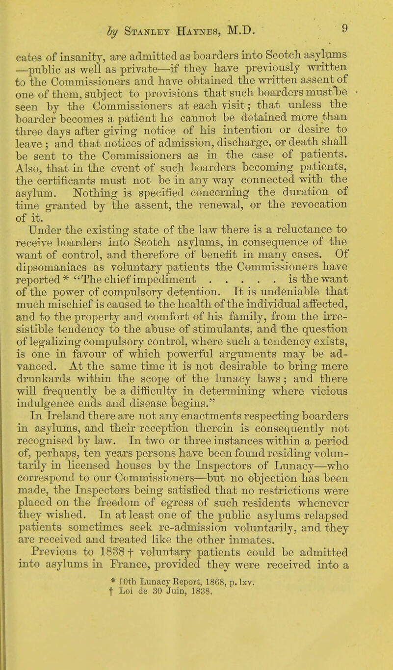 cates of insanity, are admitted as boarders into Scotch asylums —public as well as private—if they have previously written to the Commissioners and have obtained the written assent of one of them, subject to i3rovisions that such boarders must*be seen by the Commissioners at each visit; that unless the boarder becomes a patient he cannot be detained more than three days after giving notice of his intention or desire to leave ; and that notices of admission, discharge, or death shall be sent to the Commissioners as m the case of patients. Also, that in the event of such boarders becoming patients, the certificants must not be in any way connected with the asylum. Nothing is specified concerning the duration of time granted by the assent, the renewal, or the revocation of it. Under the existing state of the law there is a reluctance to receive boarders into Scotch asylums, in consequence of the want of control, and therefore of benefit in many cases. Of dipsomaniacs as voluntary patients the Commissioners have reported The chief impediment is the want of the power of compulsory detention. It is undeniable that much mischief is caused to the health of the individual affected, and to the property and comfort of his family, from the irre- sistible tendency to the abuse of stimulants, and the question of legahzing compulsory control, where such a tendency exists, is one in favour of which powerful arguments may be ad- vanced. At the same time it is not desirable to bring mere drunkards within the scope of the lunacy laws; and there will frequently be a difficulty in determining where vicious indulgence ends and disease begins. In Ireland there are not any enactments respecting boarders in asylums, and their reception therein is consequently not recognised by law. In two or three instances within a period of, perhaps, ten years persons have been found residing volun- tarily in licensed houses by the Inspectors of Lunacy—who correspond to our Commissioners—but no objection has been made, the Inspectors being satisfied that no restrictions were placed on the freedom of egress of such residents whenever they wished. In at least one of the public asylums relapsed patients sometimes seek re-admission voluntarily, and they are received and treated like the other inmates. Previous to 1838 f voluntary patients could be admitted into asylums in France, provided they were received into a * loth Lunacy Report, 1868, p. Ixv. t Loi de 30 Juia, 1838.