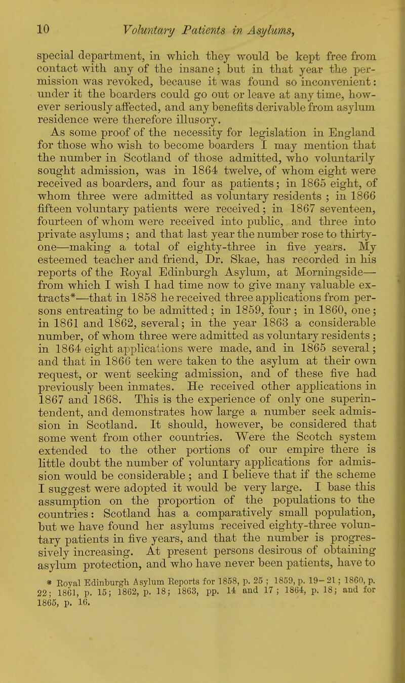 special department, in whicli fhey would be kept free from contact with any of the insane; but in that year the per- mission was revoked, because it was found so inconvenient: imder it the boarders could go out or leave at any time, how- ever seriously affected, and any benefits derivable from asylum residence were therefore illusory. As some proof of the necessity for legislation in England for those who wish to become boarders I may mention that the number in Scotland of those admitted, who voluntarily sought admission, was in 1864 twelve, of whom eight were received as boarders, and four as patients; in 1865 eight, of whom three were admitted as voluntary residents ; in 1866 fifteen voluntary patients were received; in 1867 seventeen, fourteen of whom were received into public, and three into private asylums ; and that last year the number rose to thirty- one—making a total of eighty-three in five years. My esteemed teacher and friend, Dr. Skae, has recorded in his reports of the Eoyal Edinburgh Asylum, at Morningside— from which I wish I had time now to give many valuable ex- tracts*—that in 1858 he received three appHcations from per- sons entreating to be admitted; in 1859, four ; in 1860, one; in 1861 and 1862, several; in the year 1863 a considerable number, of whom three were admitted as voluntary residents ; in 1864 eight applications were made, and in 1865 several; and that in 1866 ten were taken to the asylum at their 0wn request, or went seeking admission, and of these five had previously been inmates. He received other applications in 1867 and 1868. This is the experience of only one superin- tendent, and demonstrates how large a number seek admis- sion in Scotland. It should, however, be considered that some went from other countries. Were the Scotch system extended to the other portions of our empire there is little doubt the number of voluntary appKcations for admis- sion would be considerable ; and I beheve that if the scheme I suggest were adopted it would be very large. I base this assumption on the proportion of the populations to the countries: Scotland has a comparatively small population, but we have found her asylums received eighty-three volun- tary patients in five years, and that the number is progres- sively increasing. At present persons desirous of obtaining asylum protection, and who have never been patients, have to * Royal Edinburgh Asylum Keports for 1858, p. 25 ; 1859, p. 19-21 ; 1860, p. 22; 1861, p. 15; 1862, p. 18; 1863, pp. 14 and 17; 1864, p. 18; and for 1865, p. 16.