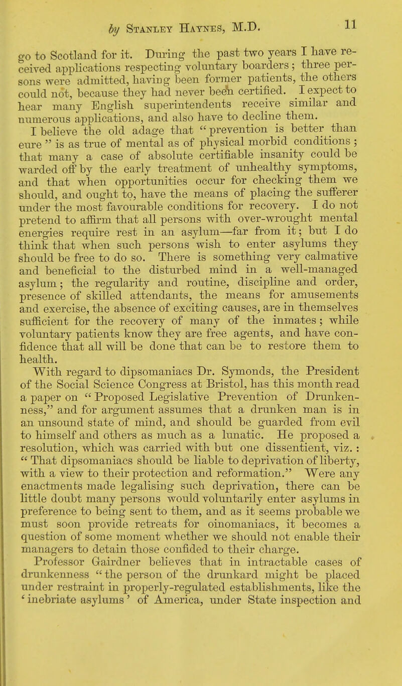 go to SeotLand for it. Diunng tlie past two years I have re- ceived applications respecting voluntary boarders ; three per- sons were admitted, having been former patients, the others conld not, because they had never bedh certified. I expect to hear many English superintendents receive similar and numerous applications, and also have to decline them. I believe the old adage that  prevention is better than em-e  is as true of mental as of physical morbid conditions ; that many a case of absolute certifiable insanity could be warded off by the early treatment of unhealthy symptoms, and that when opportunities occur for checking them we should, and ought to, have the means of placing the sufferer under the most favourable conditions for recovery. I do not pretend to affirm that all persons with over-wrought mental energies require rest in an asylum—far from it; but I do think that when such persons wish to enter asylums they should be free to do so. There is something very calmative and beneficial to the disturbed mind in a well-managed asylum; the regularity and routine, discipline and order, presence of skilled attendants, the means for amusements and exercise, the absence of exciting causes, are in themselves sufficient for the recovery of many of the inmates; while voluntary patients know they are free agents, and have con- fidence that all will be done that can be to restore them to health. With regard to dipsomaniacs Dr. Symonds, the President of the Social Science Congress at Bristol, has this month read a paper on  Proposed Legislative Prevention of Drunken- ness, and for argument assumes that a drunken man is in an unsound state of mind, and should be guarded from evil to himself and others as much as a lunatic. He proposed a resolution, which was carried with but one dissentient, viz. :  That dipsomaniacs should be liable to deprivation of liberty, with a view to their protection and reformation. Were any enactments made legalising such deprivation, there can be little doubt many persons would voluntarily enter asylums in preference to being sent to them, and as it seems probable we must soon provide retreats for oinomaniacs, it becomes a question of some moment whether we should not enable their managers to detain those confided to their charge. Professor Gairdner believes that in intractable cases of drunkenness  the person of the drunkard might be placed under restraint in properly-regulated establishments, like the ' inebriate asylums ' of America, under State inspection and