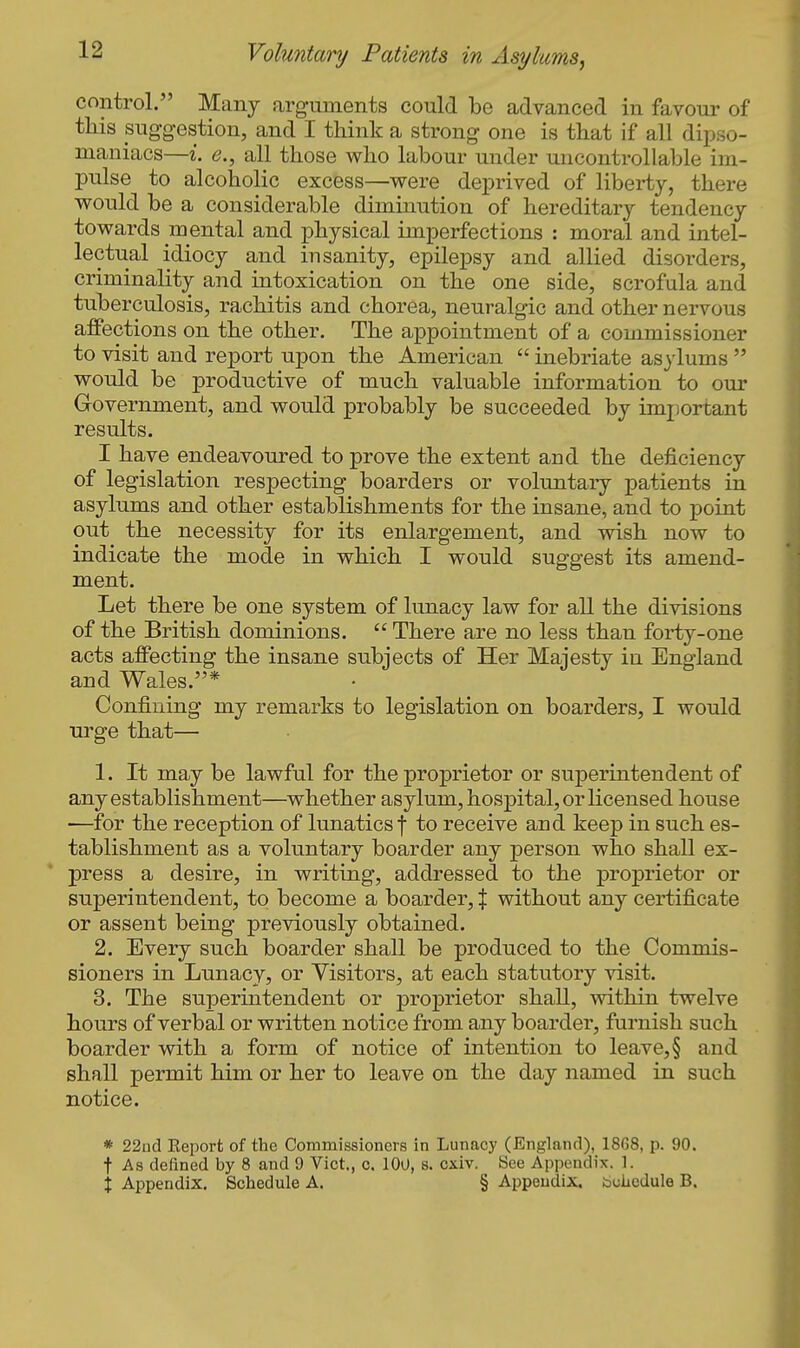 control. Many arguments could be advanced in favour of this suggestion, and I think a strong one is that if all dipso- maniacs—i. e., all those who labour under uncontrollable im- pulse to alcoholic excess—were deprived of liberty, there would be a considerable diminution of hereditary tendency towards mental and physical imperfections : moral and intel- lectual idiocy and insanity, epilepsy and allied disorders, criminality and intoxication on the one side, scrofula and tuberculosis, rachitis and chorea, neuralgic and other nervous affections on the other. The appointment of a commissioner to visit and report upon the American  inebriate asylums  would be productive of much valuable information to our Grovernment, and would probably be succeeded by imjiortant results. I have endeavoured to prove the extent and the deficiency of legislation respecting boarders or voluntary patients in asylums and other establishments for the insane, and to point out the necessity for its enlargement, and wish now to indicate the mode in which I would suggest its amend- ment. Let there be one system of lunacy law for all the divisions of the British dominions.  There are no less than forty-one acts affecting the insane subjects of Her Majesty in England and Wales.* Confining my remarks to legislation on boarders, I would urge that— 1. It may be lawful for the proprietor or superintendent of any establishment—^whether asylum, hospital, or licensed house —for the reception of lunatics f to receive and keep in such es- tablishment as a voluntary boarder any person who shall ex- press a desire, in writing, addressed to the proprietor or superintendent, to become a boarder, X without any certificate or assent being previously obtained. 2. Every such boarder shall be produced to the Commis- sioners in Lunacy, or Visitors, at each statutory visit. 3. The superintendent or proprietor shall, within twelve hours of verbal or written notice from any boarder, furnish such boarder with a form of notice of intention to leave,§ and shall permit him or her to leave on the day named in such notice. * 22nd Eeport of the Commissioners in Lunacy (England), 1868, p. 90. t As defined by 8 and 9 Vict., c. lOO, s. cxiv. See Appendix. 1. X Appendix. Schedule A. § Appendix, boiicdule B.