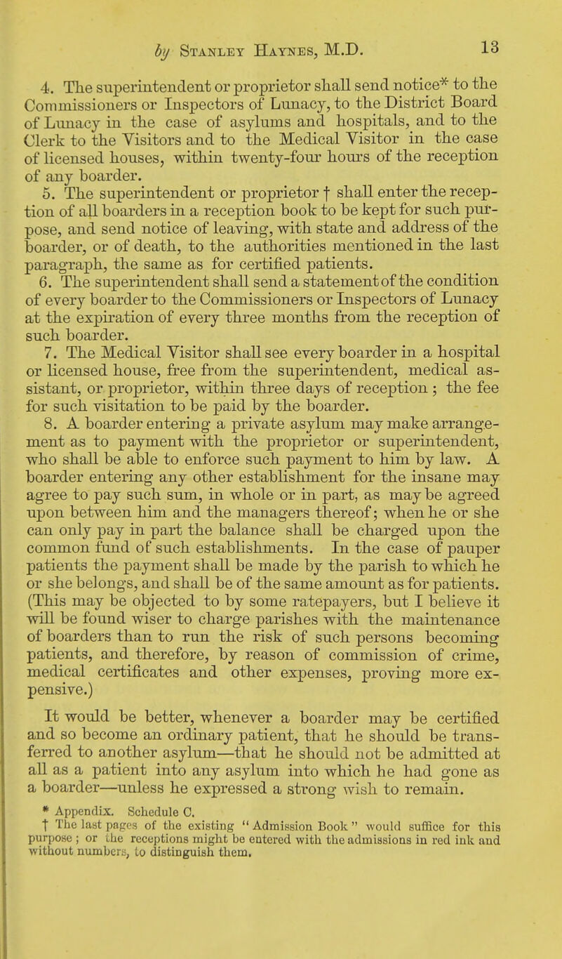 4. The snperintendent or proprietor shall send notice^ to the Commissioners or Inspectors of Lunacy, to the District Board of Lunacy in the case of asylums and hospitals, and to the Clerk to the Visitors and to the Medical Visitor in the case of licensed houses, within twenty-foui' hours of the reception of any boarder. 5. The superintendent or proprietor f shall enter the recep- tion of all boarders in a receiDtion book to be kept for such pur- pose, and send notice of leaving, with state and address of the boarder, or of death, to the authorities mentioned in the last paragraph, the same as for certified patients. 6. The superintendent shall send a statement of the condition of every boarder to the Commissioners or Inspectors of Lunacy at the expiration of every three months from the reception of such boarder. 7. The Medical Visitor shall see every boarder in a hospital or licensed house, free from the superintendent, medical as- sistant, or proprietor, within three days of reception ; the fee for such visitation to be paid by the boarder. 8. A boarder entering a private asylum may make arrange- ment as to payment with the proprietor or superintendent, who shall be able to enforce such payment to him by law. A boarder entering any other establishment for the insane may agree to pay such sum, in whole or in part, as maybe agreed upon between him and the managers thereof; when he or she can only pay in part the balance shall be charged upon the common fund of such establishments. In the case of pauper patients the payment shall be made by the parish to which he or she belongs, and shall be of the same amount as for patients. (This may be objected to by some ratepayers, but I believe it will be found wiser to charge parishes with the maintenance of boarders than to run the risk of such persons becoming patients, and therefore, by reason of commission of crime, medical certificates and other expenses, proving more ex- pensive.) It would be better, whenever a boarder may be certified and so become an ordinary patient, that he should be trans- ferred to another asylum—that he should not be admitted at all as a patient into any asylum into which he had gone as a boarder—unless he expressed a strong wish to remain. * Appendix. Schedule C, t The last pnpcs of the existing  Admission Book  would suffice for this purpose ; or the receptions might be entered with the admissions in red ink and without numbcrii, to distinguish them.