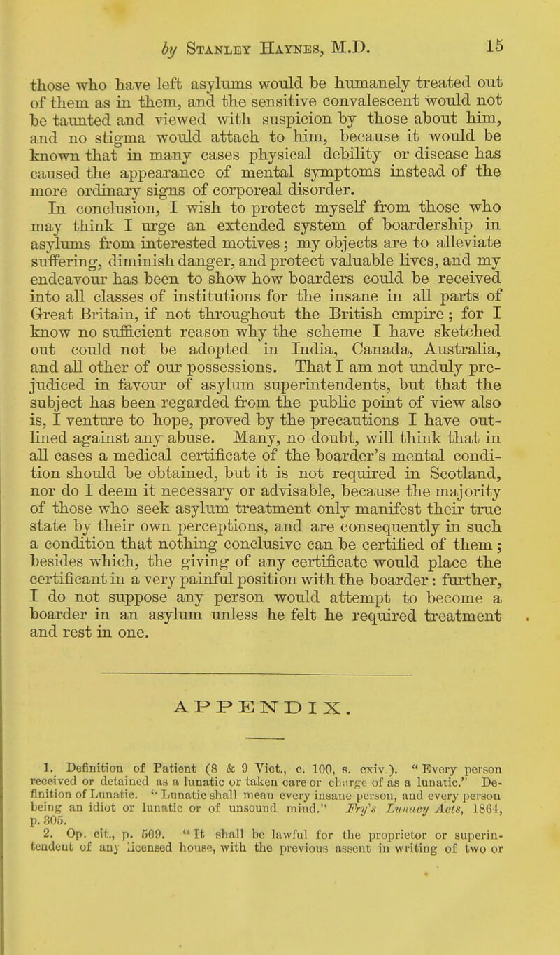 those who have left asylums would be humanely treated out of them as in them, and the sensitive convalescent would not be taunted and viewed with suspicion by those about him, and no stigma would attach to him, because it would be known that in many cases physical debility or disease has caused the appearance of mental symptoms instead of the more ordinary signs of corporeal disorder. In conclusion, I wish to protect myself from those who may think I urge an extended system of boardership in asylums from interested motives; my objects are to alleviate ST:d0fering, diminish danger, and protect valuable lives, and my endeavour has been to show how boarders could be received into all classes of institutions for the insane in all parts of Great Britain, if not throughout the British empire; for I know no sufficient reason why the scheme I have sketched out could not be adopted in India, Canada, Australia, and all other of our possessions. That I am not unduly pre- judiced in favour of asylum superintendents, but that the subject has been regarded from the public point of view also is, I venture to hope, proved by the precautions I have out- lined against any abuse. Many, no doubt, wiU think that in all cases a medical certificate of the boarder's mental condi- tion should be obtained, but it is not required in Scotland, nor do I deem it necessary or advisable, because the majority of those who seek asylum treatment only manifest their true state by their own perceptions, and are consequently in such a condition that nothing conclusive can be certified of them ; besides which, the giving of any certificate would place the certificant in a very painful position with the boarder: further, I do not suppose any person would attempt to become a boarder in an asylum unless he felt he required treatment and rest in one. APPENDIX. 1. Definition of Patient (8 & 9 Vict., c. 100, b. cxiv ). Every person received or detained as a lunatic or taken care or clmrgc of as a lunatic. De- finition of Lunatic. Lunatic shall mean every insane person, and every person being an idiot or lunatic or of unsound mind. Fn/s Lvnacy Acts, 1864, p. 305. 2. Op. cit., p. 509. It shall be lawful for the proprietor or superin- tendent of an} licensed houso, with the previous asseut in writing of two or