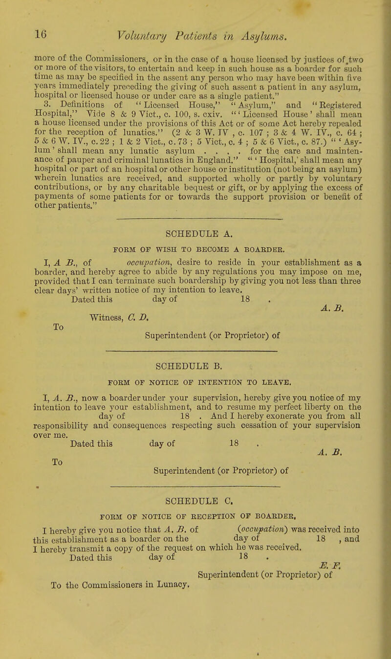 more of the Commissioners, or in the case of a house licensed by justices of.two or more of the visitors, to entertain and keep in such house as a boarder for such time as may be specified in the assent any person who may have been within five years immediately preceding the giving of such assent a patient in any asylum, hospital or licensed house or under care as a single patient. 3. Definitions of Licensed House, Asylum, and Registered Hospital, Vide 8 & 9 Vict., c. 100, s. cxiv. 'Licensed House' shall mean a house licensed under the provisions of this Act or of some Act hereby repealed for the reception of lunatics. (2 & 3 W. IV , c 107 ; 3 & 4 W. IV., c. 64 ; S & 6 W. IV., c. 22 ; 1 & 2 Vict., o. 73 ; 5 Vict., o. 4 ; 5 & 6 Vict., c. 87.)  ' Asy- lum ' shall mean any lunatic asylum .... for the care and mainten- ance of pauper and criminal lunatics in England.  ' Hospital,' shall mean any hospital or part of an hospital or other house or institution (not being an asylum) wherein lunatics are received, and supported wholly or partly by voluntary contributions, or by any charitable bequest or gift, or by applying the excess of payments of some patients for or towards the support provision or benefit of other patients. SCHEDULE A, FORM OF WISH TO BECOME A BOARDEE. I, A JB., of occupation, desire to reside in your establishment as a boarder, and hereby agi-ee to abide by any regulations you may impose on me, provided that I can terminate such boardership by giving you not less than three clear days' written notice of my intention to leave. Dated this day of 18 A. B. Witness, C. D. To Superintendent (or Proprietor) of SCHEDULE B. FORM OF NOTICE OF INTENTION TO LEAVE. I, A. B., now a boarder under your supervision, hereby give you notice of my intention to leave your establishment, and to resume my perfect liberty on the day of 18 . And I hereby exonerate you from all responsibility and consequences respecting such cessation of your supervision over me. Dated this day of 18 . A. B. To Superintendent (or Proprietor) of SCHEDULE C. FORM OF NOTICE OF RECEPTION OP BOARDER. I hereby give you notice that A. B. of {occupation) was received into this establishment as a boarder on the day of _ 18 , and I hereby transmit a copy of the request on which he was received. Dated this day of 18 E. F. Superintendent (or Proprietor) of To the Commissioners in Lunacy,