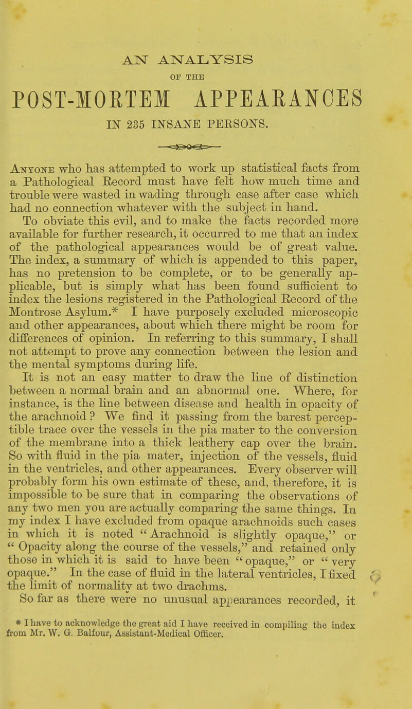 AN ANALYSIS OF THE POST-MORTEM APPEARANCES IN 235 INSANE PERSONS. Anyone wlio has attempted to work np statistical facts from a Pathological Record must have felt how much time and trouble were wasted in wading through case after case which had no connection whatever with the subject in hand. To obviate this evil, and to make the facts recorded more available for further research, it occurred to me that an index of the pathological appearances would be of great value. The index, a summary of which is appended to this paper, has no pretension to be complete, or to be generally ap- plicable, but is simply what has been found sufficient to index the lesions registered in the Pathological Record of the Montrose Asylum.^ I have purposely excluded microscopic and other appearances, about which there might be room for differences of opinion. In referring to this summary, I shall not attempt to prove any connection between the lesion and the mental symptoms during life. It is not an easy matter to draw the line of distinction between a normal brain and an abnormal one. Where, for instance, is the Hne between disease and health in opacity of the arachnoid ? We find it passing from the barest percep- tible trace over the vessels in the pia mater to the conversion of the membrane into a thick leathery cap over the brain. So with fluid in the pia mater, injection of the vessels, fluid in the ventricles, and other appearances. Every observer will probably form his own estimate of these, and, therefore, it is impossible to be sure that in comparing the observations of any two men you are actually comparing the same things. In my index I have excluded from opaque arachnoids such cases in which it is noted Arachnoid is slightly opaque, or  Opacity along the course of the vessels, and retained only those in which it is said to have been  opaque, or  very opaque. In the case of fluid in the lateral ventricles, I fixed the limit of normalitv at two drachms. So far as there were no unusual appearances recorded, it * I have to acknowledge the great aid I have received in compiling the index from Mr. W. G. Balfour, Assistant-Medical Officer.