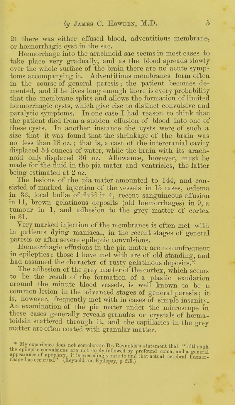 21 there was eitlier effused blood, adventitioas membrane, or boemorrliagic cyst in the sac. Hcemorrhage into the arachnoid sac seems in most cases to take place very gradually, and as the blood spreads slowly over the whole sm*face of the brain there are no acute symp- toms accompanying it. Adventitious membranes form often in the course of general pai-esis; the patient becomes de- mented, and if he lives long enough there is every probability that the membrane splits and allows the formation of limited hoemorrhagic cysts, which give rise to distinct convulsive and paral^'tic symptoms. In one case I had reason to think that the patient died from a sudden effusion of blood into one of these cysts. In another instance the cysts were of such a size that it was found that the shrinkage of the brain was no less than 18 oz.; that is, a cast of the intercranial cavity displaced 54 ounces of water, while the brain with its arach- noid only displaced 36 oz. Allowance, however, must be made for the fluid in the pia mater and ventricles, the latter being estimated at 2 oz. The lesions of the pia mater amounted to 144, and con- sisted of marked injection of the vessels in 15 cases, oedema in 33, local bullae of fluid in 4, recent sanguineous effusion in 11, brown gelatinous deposits (old hoemorrhages) in 9, a tumour in 1, and adhesion to the grey matter of cortex in 31. Very marked injection of the membranes is often met with in patients dying maniacal, in the recent stages of general paresis or after severe epileptic convulsions. Hoemorrhagic effusions in the pia mater are not unfrequent in epileptics; those I have met with are of old standing, and had assumed the character of rusty gelatinous deposits.^ The adhesion of the grey matter of the cortex, which seems to be the result of the formation of a plastic exudation around the minute blood vessels, is well known to be a common lesion in the advanced stages of general paresis; it is, however, frequently met with in cases of simple insanity. An examination of the pia mater under the microscope in these cases generally reveals granules or crystals of hcema- toidsin scattered through it, and the capillaries in the grey matter are often coated with granular matter. * My experience does not corroborate Dr. Reynolds's statement that  altlioueh the epileptic convTilsiODS are not rarely followed by profound coma, and a gi neral appeaiance of apoplexy, it is exceedingly rare to find that actual cerebral hcemor- rhage has occurred, (Reynolds on Epilepsy, p. 225.)