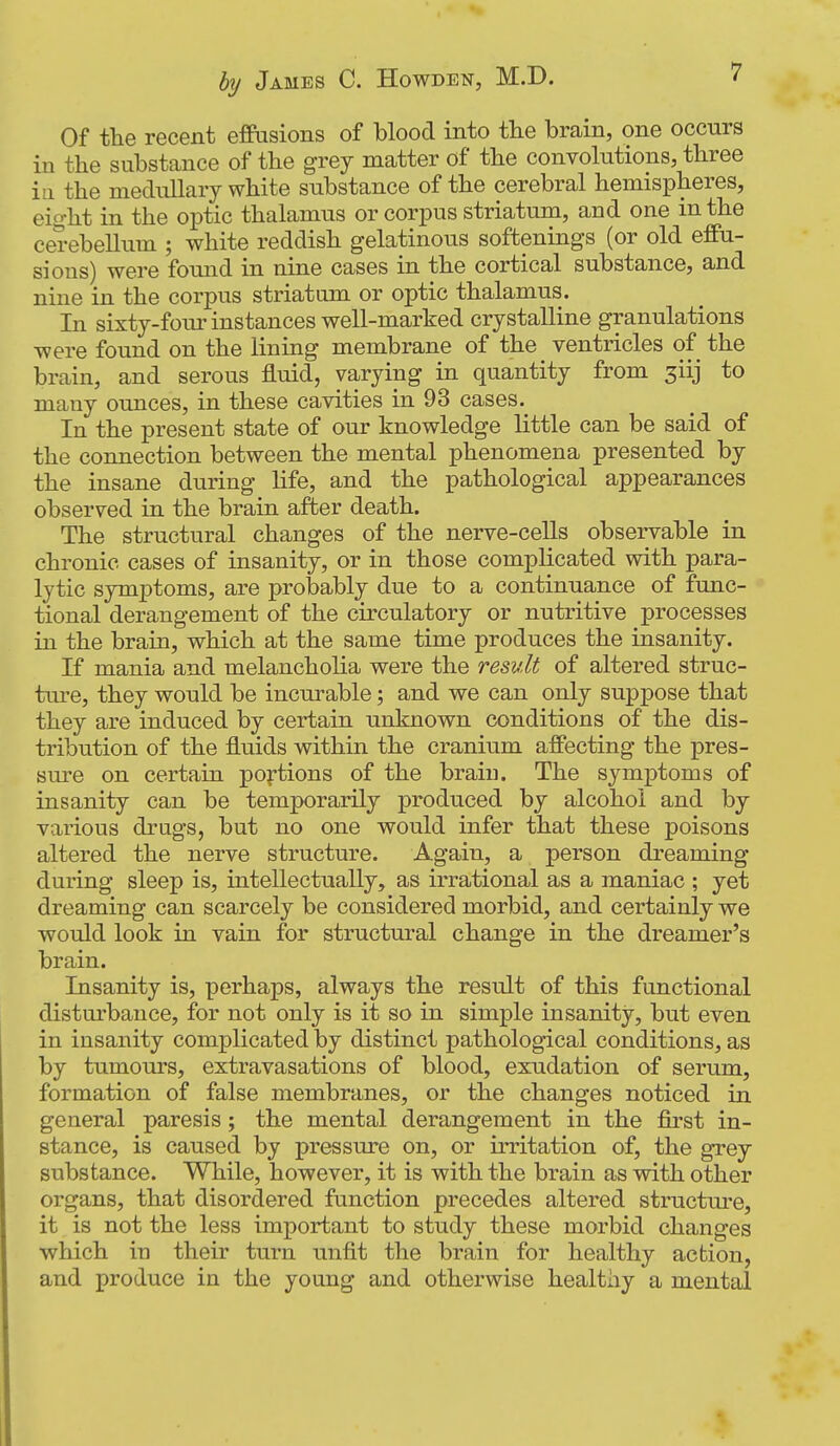 Of the recent effusions of blood into the brain, one occurs in the substance of the grey matter of the convolutions, three in the medullary white substance of the cerebral hemispheres, eight in the optic thalamus or corpus striatum, and one in the cerebellum ; white reddish gelatinous softenings (or old effu- sions) were fomid in nine cases in the cortical substance, and nine in the corpus striatum or optic thalamus. In sixty-four instances well-marked crystalline granulations were found on the lining membrane of the ventricles of the brain, and serous fluid, varying in quantity from siij to many ounces, in these cavities in 93 cases. In the present state of our knowledge little can be said of the connection between the mental phenomena presented by the insane during life, and the pathological appearances observed in the brain after death. The structural changes of the nerve-cells observable in chronic cases of insanity, or in those complicated with para- lytic symptoms, are probably due to a continuance of func- tional derangement of the circulatory or nutritive processes in the brain, which at the same time produces the insanity. If mania and melancholia were the result of altered struc- ture, they would be incurable; and we can only suppose that they are induced by certain unknown conditions of the dis- tribution of the fluids within the cranium affecting the pres- sure on certain portions of the brain. The symptoms of insanity can be temporarily produced by alcohol and by various drugs, but no one would infer that these poisons altered the nerve structure. Again, a person dreaming during sleep is, intellectually, as irrational as a maniac ; yet dreaming can scarcely be considered morbid, and certainly we would look in vain for structural change in the dreamer's brain. Insanity is, perhaps, always the result of this functional disturbance, for not only is it so in simple insanity, but even in insanity complicated by distinct pathological conditions, as by tumours, extravasations of blood, exudation of serum, formation of false membranes, or the changes noticed in general paresis ; the mental derangement in the first in- stance, is caused by pressure on, or irritation of, the grey substance. While, however, it is with the brain as with other organs, that disordered function precedes altered structm-e, it is not the less important to study these morbid changes which in their turn unfit the brain for healthy action, and produce in the young and otherwise healthy a mental