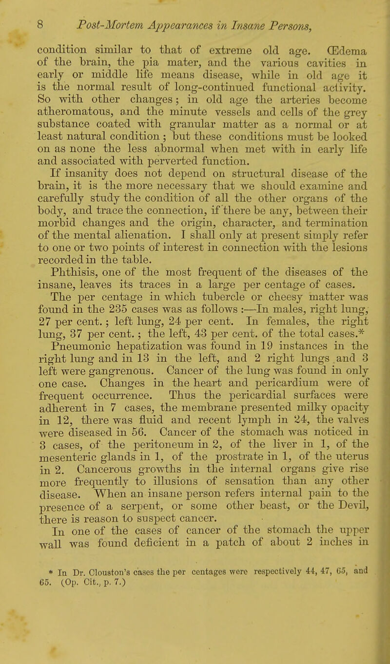 condition similar to that of extreme old age. Qildema of the brain, the pia mater, and the various cavities in early or middle life means disease, while in old age it is the normal result of long-continued functional aciivity. So with other changes; in old age the arteries become atheromatous, a-nd the minute vessels and cells of the grey substance coated with granular matter as a normal or at least natural condition ; but these conditions must be looked on as none the less abnormal when met with in early life and associated with perverted function. If insanity does not de^^end on structural disease of the brain, it is the more necessary that we should examine and carefully study the condition of all the other organs of the body, and trace the connection, if there be any, between their morbid changes and the origin, character, and termination of the mental alienation. I shall only at present simply refer to one or two points of interest in connection with the lesions recorded in the ta,ble. Phthisis, one of the most frequent of the diseases of the insane, leaves its traces in a large per centage of cases. The per centage in which tubercle or cheesy matter was found in the 235 cases was as follows :—In males, right lung, 27 per cent.; left lung, 24 per cent. In females, the right lung, 37 per cent.; the left, 43 per cent, of the total cases. Pneumonic hepatization was found in 19 instances in the right lung and in 13 in the left, and 2 right lUngs and 3 left were gangrenous. Cancer of the lung was found in only one case. Changes in the heart and pericardium were of frequent occurrence. Thus the pericardial surfaces were adherent in 7 cases, the membrane presented milky opacity in 12, there was fluid and recent lymph in 24, the valves were diseased in 56. Cancer of the stomach was noticed in 3 cases, of the peritoneum in 2, of the liver in 1, of the mesenteric glands in 1, of the prostrate in 1, of the uterus in 2. Cancerous growths in the internal organs give rise more frequently to illusions of sensation than any other disease. When an insane person refers internal pain to the presence of a serpent, or some other beast, or the Devil, there is reason to suspect cancer. In one of the cases of cancer of the stomach the upper wall was found deficient in a patch of about 2 inches in * la Dr. Clouston's cases the per centages were respectively 44, 47, G5, and 65. (Op. Cit., p. 7.)