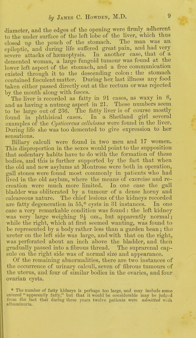 diameter, and the edges of the opening were firmly adherent to the under surface of the left lobe of the liver, which thus closed up the pouch of the stomach. The man was an epileptic, and dm-ing life suffered great pain, and had very severe attacks of hcemoptysis. In another case, that of a demented woman, a larg-e fungoid tumour was found at the lower left aspect of the stomach, and a free communication existed through it to the descending colon: the stomach contained foeculent matter. During her last illness any food taken either passed directly out at the rectum or was rejected by the mouth along with foeces. The Hver is recorded as fatty in 91 cases, as waxy in 8, and as having a nutmeg aspect in 21. These numbers seem to be large out of 236. The fatty liver is of course mostly found in phthisical cases. In a Shetland girl several examples of the Cysticercus cellulosus were found in the liver. During life she was too demented to give expression to her sensations. Biliary calculi were found in two men and 17 women. This disproportion in the sexes would point to the supposition that sedentary habits have to do with the formation of these bodies, and this is further supported by the fact that when the old and new asylums at Montrose were both in operation, gall stones were found most commonly in patients who had lived in the old asylum, where the means of exercise and re- creation were much more limited. In one case the gall bladder was obhterated by a tumour of a dense horny and calcareous nature. The chief lesions of the kidneys recorded are fatty degeneration in hb* cysts in 31 instances. In one case a very remarkable condition was found: the left kidney was very large weighing 9^ ozs., but apparently normal; while the right, which at first seemed wanting, was found to be represented by a body rather less than a garden bean; the ureter on the left side was large, and with that on the right, was perforated about an inch above the bladder, and then gradually passed into a fibrous thread. The suprarenal cap- sule on the right side was of normal size and appearance. Of the remaining abnormalities, there are two instances of the occurrence of urinary calculi, seven of fibrous tumours of the uterus, and four of similar bodies in the ovaries, and four ovarian cysts. * The number of fatty kidneys is perhaps too large, and may inchide some entered  apparently fatty, but that it would be considerable may be judged from the fact that during three years twelve patients were admitted with alljuminuria.