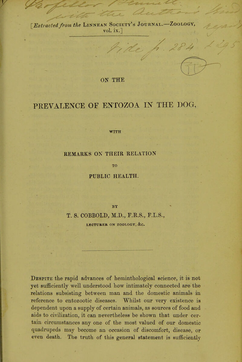 ^Extracted from the Linnean Society's Journal.—Zoology, vol. ix.] I ON THE PREVALENCE OF ENTOZOA IN THE DOG, WITH REMARKS ON THEIR RELATION TO PUBLIC HEALTH. T. S. COBBOLD, M.D., F.R.S., F.L.S., LECTURER ON ZOOLOGY, &C. Despite the rapid advances of heminthological science, it is not yet sufficiently well understood how intimately connected are the relations subsisting between man and the domestic animals in reference to entozootic diseases. Whilst our very existence is dependent upon a supply of certain animals, as sources of food and aids to civilization, it can nevertheless be shown that under cer- tain circumstances any one of the most valued of our domestic quadrupeds may become an occasion of discomfort, disease, or even death. The truth of this general statement is sufficiently