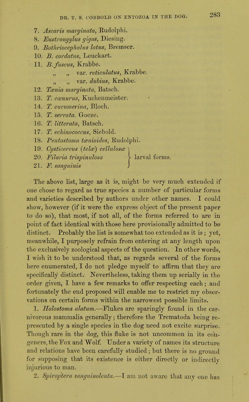 7. Ascaris marginata, Rudolplii. 8. Emtrongylus gigns, Diesiug. 9. Bothriocephahis latus, Brcinaer. 10. B. cordatus, Leuckart. 11. B.fuscus, Krabbe. „ „ var. reticulatus, Krabbe. „ „ var. dubius, Krabbe. 12. Ttenia marginata, Batscb. 13. T. cosnurtis, Kucbeumeister. 14. T. cucimerina, Bloch. 15. T. serrata. GToeze. 16. T. litterata, Batsch. 17. T. ecMnococcus, Siebold. 18. Pentastoma tcenioides, Eudolpbi. 19. Cysticercus {telce) celluJoscB \ 20. Filaria tris^pinulosa > larval forma. 21. F. sanguinis J Tbe above list, large as it is, might be very much extended if one chose to regard as true species a number of particular forms and varieties described by authors under other names. I could show, however (if it were the express object of the present paper to do so), that most, if not all, of the forms referred to are in point of fact identical with those here provisionally admitted to be distinct. Probably the list is somewhat too extended as it is; yet, meanwhile, I purposely refrain from entering at any length upon the exclusively zoological aspects of the question. In other words, I wish it to be understood that, as regards several of the forms here enumerated, I do not pledge myself to affirm that they are specifically distinct. Nevertheless, taking them up serially in the order given, I have a few remarks to ofier respecting each; and fortunately the end proposed will enable me to restrict my obser- vations on certain forms within the narrowest possible limits. 1. Holostoma alatum.—Mukes are sparingly found in the car- nivorous mammalia generally; therefore the Trematoda being re- presented by a single species in the dog need not excite surprise. Though rare in the dog, this fluke is not uncommon in its con- geners, the Fox and Wolf Under a variety of names its structure and relations have been carefully studied; but there is no ground for supposing that its existence is either directly or indirectly injurious to man. 2. Spiroptcra sanguinolenta.—I am not aware ihiit any one has