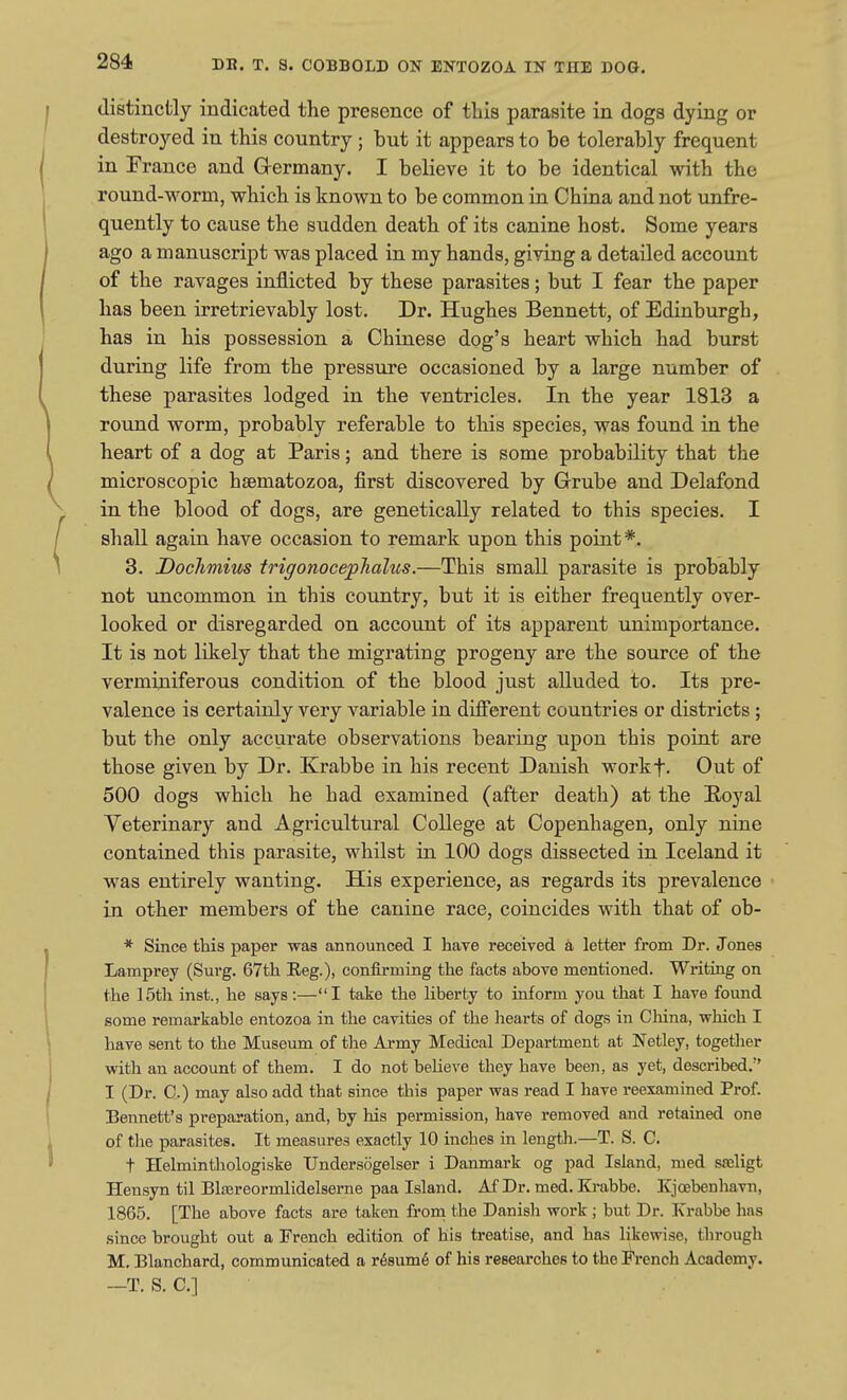 distinctly indicated the presence of this parasite in dogs dying or destroyed in this country; but it appears to be tolerably frequent in France and G-ermany. I believe it to be identical with the round-worm, which is known to be common in China and not unfre- quently to cause the sudden death of its canine host. Some years ago a manuscript was placed in my hands, giving a detailed account of the ravages inflicted by these parasites; but I fear the paper has been irretrievably lost. Dr. Hughes Bennett, of Edinburgh, has in his possession a Chinese dog's heart which had burst during life from the pressure occasioned by a large number of these parasites lodged in the ventricles. In the year 1813 a round worm, probably referable to this species, was found in the heart of a dog at Paris; and there is some probability that the microscopic haematozoa, first discovered by Grrube and Delafond in the blood of dogs, are genetically related to this species. I shall again have occasion to remark upon this point*. 3. Dochmius trigonocephalus.—This small parasite is probably not uncommon in this country, but it is either frequently over- looked or disregarded on account of its apparent unimportance. It is not likely that the migrating progeny are the source of the verminiferous condition of the blood just alluded to. Its pre- valence is certainly very variable in different countries or districts ; but the only accurate observations bearing upon this point are those given by Dr. Krabbe in his recent Danish workf. Out of 500 dogs which he had examined (after death) at the Eoyal Veterinary and Agricultural College at Copenhagen, only nine contained this parasite, whilst in 100 dogs dissected in Iceland it was entirely wanting. His experience, as regards its prevalence in other members of the canine race, coincides with that of ob- * Since this paper was announced I have received a letter from Dr. Jones Lamprey (Surg. 67th Reg.), confirming the facts above mentioned. Writing on the 15th inst., he says:—I take the liberty to inform you that I have found some remarkable entozoa in the cavities of the hearts of dogs in China, which I have sent to the Museum of the Army Medical Department at Netley, together with an account of them. I do not believe they have been, as yet, described. I (Dr. C.) may also add that since this paper was read I have reexamined Prof. Bennett's preparation, and, by his permission, have removed and retained one of the parasites. It measures exactly 10 inches in length.—T. S. C. t Helminthologiske TJndersogelser i Danmark og pad Island, med saeligt Hensyn til Blajreormlidelserne paa Island. Af Dr. med. Krabbe. Kjcebenhavn, 1865. [The above facts are taken from the Danish work ; but Dr. Xrabbe has since brought out a French edition of his treatise, and has likewise, through M, Blanchard, communicated a r6sum6 of his researches to the i^rench Academy. —T. S. C]