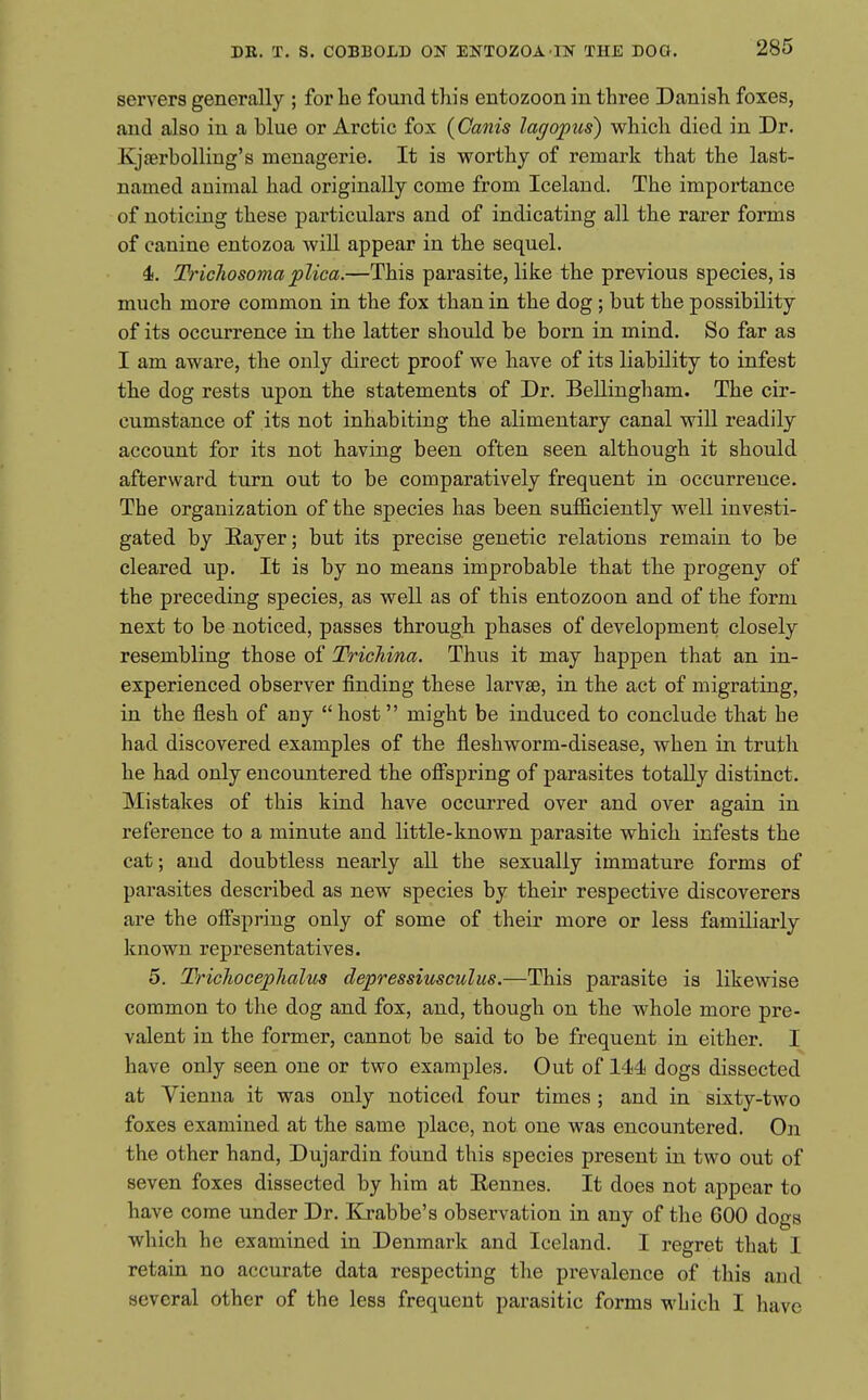 servers generally ; for he found this entozoon in three Danish foxes, and also in a blue or Arctic fox (Canis lagopus) which died in Dr. Kjaerbolling's menagerie. It is worthy of remark that the last- named animal had originally come from Iceland. The importance of noticing these particulars and of indicating all the rarer forms of canine entozoa will appear in the sequel. 4. Tricliosoma plica.—This parasite, like the previous species, is much more common in the fox than in the dog; but the possibility of its occurrence in the latter should be born in mind. So far as I am aware, the only direct proof we have of its liability to infest the dog rests upon the statements of Dr. Bellingham. The cir- cumstance of its not inhabiting the alimentary canal will readily account for its not having been often seen although it should afterward turn out to be comparatively frequent in occurrence. The organization of the species has been sufficiently well investi- gated by Eayer; but its precise genetic relations remain to be cleared up. It is by no means improbable that the progeny of the preceding species, as well as of this entozoon and of the form next to be noticed, passes through phases of development closely resembling those of Trichina. Thus it may happen that an in- experienced observer finding these larvae, in the act of migrating, in the flesh of any host might be induced to conclude that he had discovered examples of the fleshworm-disease, when in truth he had only encountered the offspring of parasites totally distinct. Mistakes of this kind have occurred over and over again in reference to a minute and little-known parasite which infests the cat; and doubtless nearly all the sexually immature forms of parasites described as new species by their respective discoverers are the offspring only of some of their more or less familiarly known representatives. 5. TricJiocephalus clepressiusculus.—This parasite is likewise common to the dog and fox, and, though on the whole more pre- valent in the former, cannot be said to be frequent in either. I have only seen one or two examples. Out of 144 dogs dissected at Vienna it was only noticed four times ; and in sixty-two foxes examined at the same place, not one was encountered. On the other hand, Dujardin found this species present in two out of seven foxes dissected by him at Eennes. It does not appear to have come under Dr. Krabbe's observation in any of the 600 dogs which he examined in Denmark and Iceland. I regret that I retain no accurate data respecting the prevalence of this and several other of the less frequent parasitic forms which I have