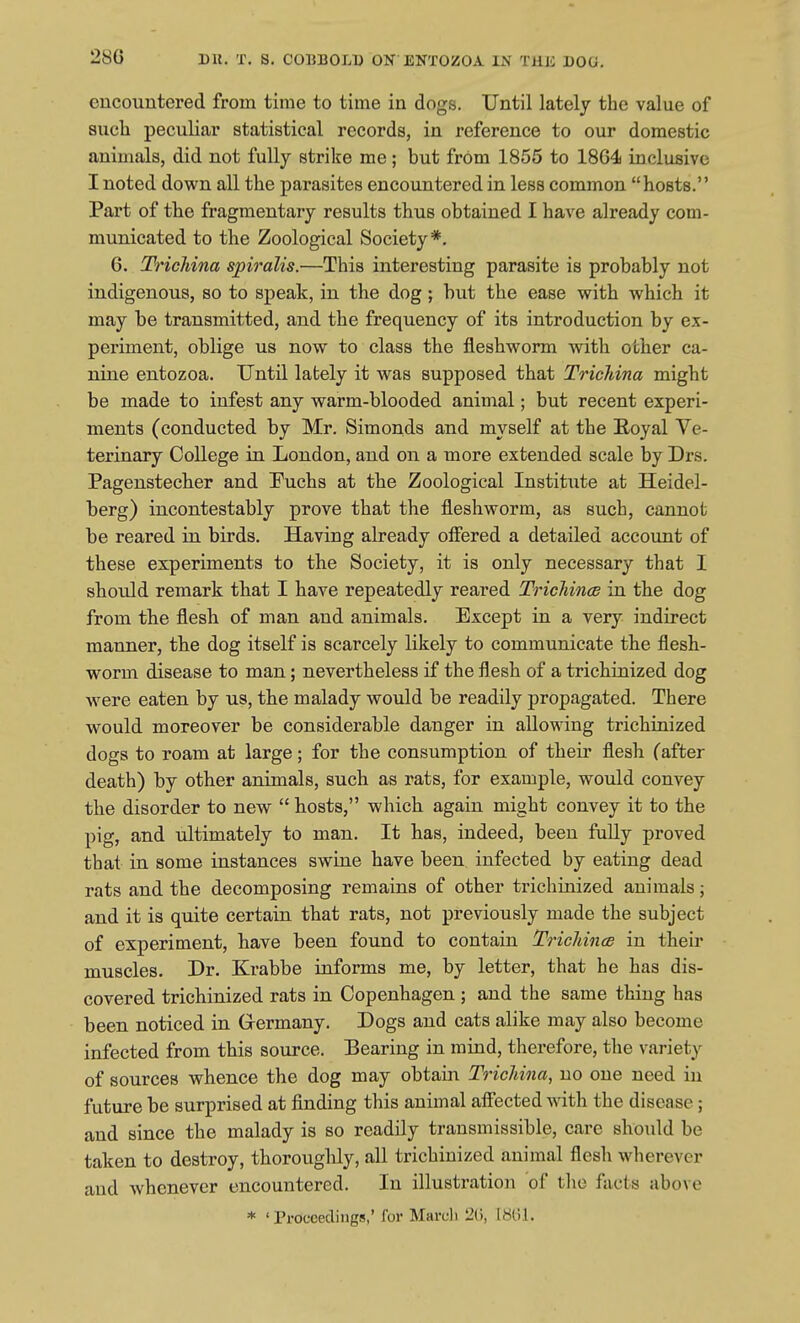 encountered from time to time in dogs. Until lately the value of 8ucli peculiar statistical records, in reference to our domestic animals, did not fully strike me; but from 1855 to 1804 inclusive I noted down all the parasites encountered in less common hosts. Part of the fragmentary results thus obtained I have already com- municated to the Zoological Society*. 6. Trichina spiralis.—This interesting parasite is probably not indigenous, so to speak, in the dog; but the ease with which it may be transmitted, and the frequency of its introduction by ex- periment, oblige us now to class the fleshworm with other ca- nine entozoa. Until lately it was supposed that Trichina might be made to infest any warm-blooded animal; but recent experi- ments (conducted by Mr. Simonds and myself at the Eoyal Ve- terinary College in London, and on a more extended scale by Drs. Pagenstecber and T^uchs at the Zoological Institute at Heidel- berg) incontestably prove that the fleshworm, as such, cannot be reared in birds. Having already offered a detailed account of these experiments to the Society, it is only necessary that I should remark that I have repeatedly reared Trichince in the dog from tbe flesh of man and animals. Except in a very indirect manner, the dog itself is scarcely likely to communicate the flesh- worm disease to man; nevertheless if the flesh of a trichinized dog were eaten by us, the malady would be readily propagated. There would moreover be considerable danger in allowing trichinized dogs to roam at large; for the consumption of their flesh (after death) by other animals, such as rats, for example, would convey the disorder to new hosts, which again might convey it to the pig, and ultimately to man. It has, indeed, been fuUy proved that in some instances swine have been infected by eating dead rats and the decomposing remains of other trichinized animals; and it is quite certain that rats, not previously made the subject of experiment, have been found to contain Trichince in their muscles. Dr. Krabbe informs me, by letter, that he has dis- covered trichinized rats in Copenhagen ; and the same thing has been noticed in Germany. Dogs and cats alike may also become infected from this source. Bearing in mind, therefore, the variety of sources whence the dog may obtain Trichina, no one need in future be surprised at finding this animal affected with the disease; and since the malady is so readily transmissible, care should be taken to destroy, thorougMy, all trichinized animal flesh wherever and whenever encountered. In illustration of the facts above * ' Proceedings,' for March 2G, 18til.
