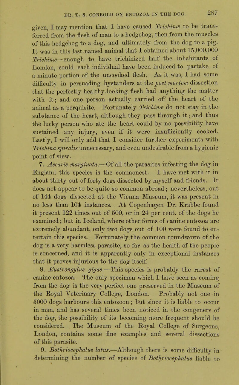 given, I may mention that I have caused Tricldnce to be trans- ferred from the flesh of man to a hedgehog, then from the muscles of this hedgehog to a dog, and ultimately from the dog to a pig. It was in this last-named animal that I obtained about 15,000,000 TrichincB—enough to have trichinized half the inhabitants of London, could each individual have been induced to partake of a minute portion of the uncooked flesh. As it was, I had some difficulty in persuading bystanders at the post mortem dissection that the perfectly healthy-looking flesh had anything the matter with it; and one person actually carried off the heart of the animal as a perquisite. ^Fortunately Trichince do not stay in the substance of the heart, although they pass through it; and thus the lucky person who ate the heart could by no possibility have sustained any injury, even if it were insufficiently cooked. Lastly, I will only add that I consider further experiments with Trichina spiralis unnecessary, and even undesirable from a hygienic point of view. 7. Ascaris marginata.—Of all the parasites infesting the dog in England this species is the commonest. I have met with it in about thirty out of forty dogs dissected by myself and friends. It does not appear to be quite so common abroad; nevertheless, out of 144 dogs dissected at the Vienna Museum, it was present in no less than 104 instances. At Copenhagen Dr. Krabbe found it present 122 times out of 500, or in 24 per cent, of the dogs he examined; but in Iceland, where other forms of canine entozoa are extremely abundant, only two dogs out of 100 were found to en- tertain this species. Fortunately the common roundworm of the dog is a very harmless parasite, so far as the health of the people is concerned, and it is apparently only in exceptional instances that it proves injurious to the dog itself. 8. Eustrongylus gigas.—This species is probably the rarest of canine entozoa. The only specimen which I have seen as coming from the dog is the very perfect one preserved in the Museum of the Hoyal Veterinary College, London. Probably not one in 5000 dogs harbours this entozoon; bnt since it is liable to occur in man, and has several times been noticed in -the congeners of the dog, the possibility of its becoming more frequent should be considered. The Museum of the Koyal College of Surgeons, London, contains some fine examples and several dissections of this parasite. 9. Bothriocephalus latus.—Although there is some difficulty in determining the number of species of JBotkriocephalus liable to