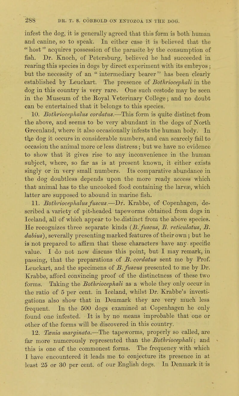infest the dog, it is generally agreed that this form is both human and canine, so to speak. In either case it is believed that the *' host acquires possession of the parasite by the consumption of fish. Dr. Knoch, of Petersburg, believed he had succeeded in rearing this species in dogs by direct experiment with its embryos ; but the necessity of an  intermediary bearer has been clearly established by Leuckart. The presence of Bothriocephali in the dog in this country is very rare. One such cestode may be seen in the Museum of the Eoyal Veterinary College; and no doubt can be entertained that it belongs to this species. 10. BotJiriocephalus cordatus.—This form is quite distinct from the above, and seems to be very abundant in the dogs of North Greenland, where it also occasionally infests the human body. In the dog it occurs in considerable numbers, and can scarcely fail to occasion the animal more or less distress; but we have no evidence to show that it gives rise to any inconvenience in the human subject, where, so far as is at present known, it either exists singly or in very small numbers. Its comparative abundance in the dog doubtless depends upon the more ready access which that animal has to the uncooked food containing the larvae, which latter are supposed to abound in marine fish. 11. Bothriocephalus fuscus.—Dr. Krabbe, of Copenhagen, de- scribed a variety of pit-headed tapeworms obtained from dogs in Iceland, aU of which appear to be-distinct from the above species. He recognizes three separate kinds (B.fuscus, B. reticulatus, B. dubius), severally presenting marked features of their own; but he is not prepared to affirm that these characters have any specific value. I do not now discuss this point, but I may remark, in passing, that the preparations of B. cordatus sent me by Prof. Leuckart, and the specimens of B.fiiscus presented to me by Dr. Krabbe, afford convincing proof of the distinctness of these two forms. Taking the BothriocepTiali as a whole they only occur in the ratio of 5 per cent, in Iceland, whilst Dr. Krabbe's investi- gations also show that in Denmark they are very much less frequent. In the 500 dogs examined at Copenhagen he only found one infested. It is by no means improbable that one or other of the forms will be discovered in this country. 12. Tcenia marginata.—The tapeworms, properly so called, are far more numerously represented than the Botliriocephali; and » this is one of the commonest forms. The frequency with which I have encountered it leads me to conjecture its presence in at least 25 or 30 per cent of our English dogs. In Denmark it is